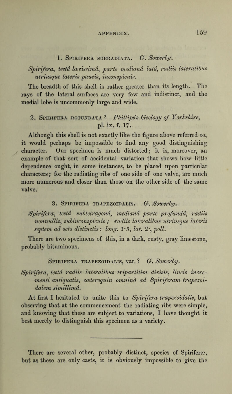1. Spirifera subradiata. G. Sowerby. Spirifera, testd Icevissima, parte mediana laid, radiis lateralihus utriusque lateris paucis, inconspicuis. The breadth of this shell is rather greater than its length. The rays of the lateral surfaces are very few and indistinct, and the medial lobe is uncommonly large and wide. 2. Spirifera rotund at a ? Phillips s Geology of Yorkshire, pi. ix. f. 17. Although this shell is not exactly like the figure above referred to, it would perhaps be impossible to find any good distinguishing character. Our specimen is much distorted; it is, moreover, an example of that sort of accidental variation that shows how little dependence ought, in some instances, to be placed upon particular characters; for the radiating ribs of one side of one valve, are much more numerous and closer than those on the other side of the same valve. 3. Spirifera trapezoidalis. G. Sotverby. Spirifera, testd sabtetragond, mediand parte profunda, radiis nonnullis, subinconspicuis ; radiis lateralibus utriusque lateris septem ad octo distinctis: long. 1*5, lat. 2*, poll. There are two specimens of this, in a dark, rusty, gray limestone, probably bituminous. Spirifera trapezoidalis, var. ? G. Sowerby. Spirifera, testd radiis lateralibus tripartitim divisis, lineis incre- ment antiquatis, cceteroquin omnind ad Spiriferam trapezoi- dalem simillimd. At first I hesitated to unite this to Spirifera trapezoidalis, but observing that at the commencement the radiating ribs were simple, and knowing that these are subject to variations, I have thought it best merely to distinguish this specimen as a variety. There are several other, probably distinct, species of Spiriferee, but as these are only casts, it is obviously impossible to give the