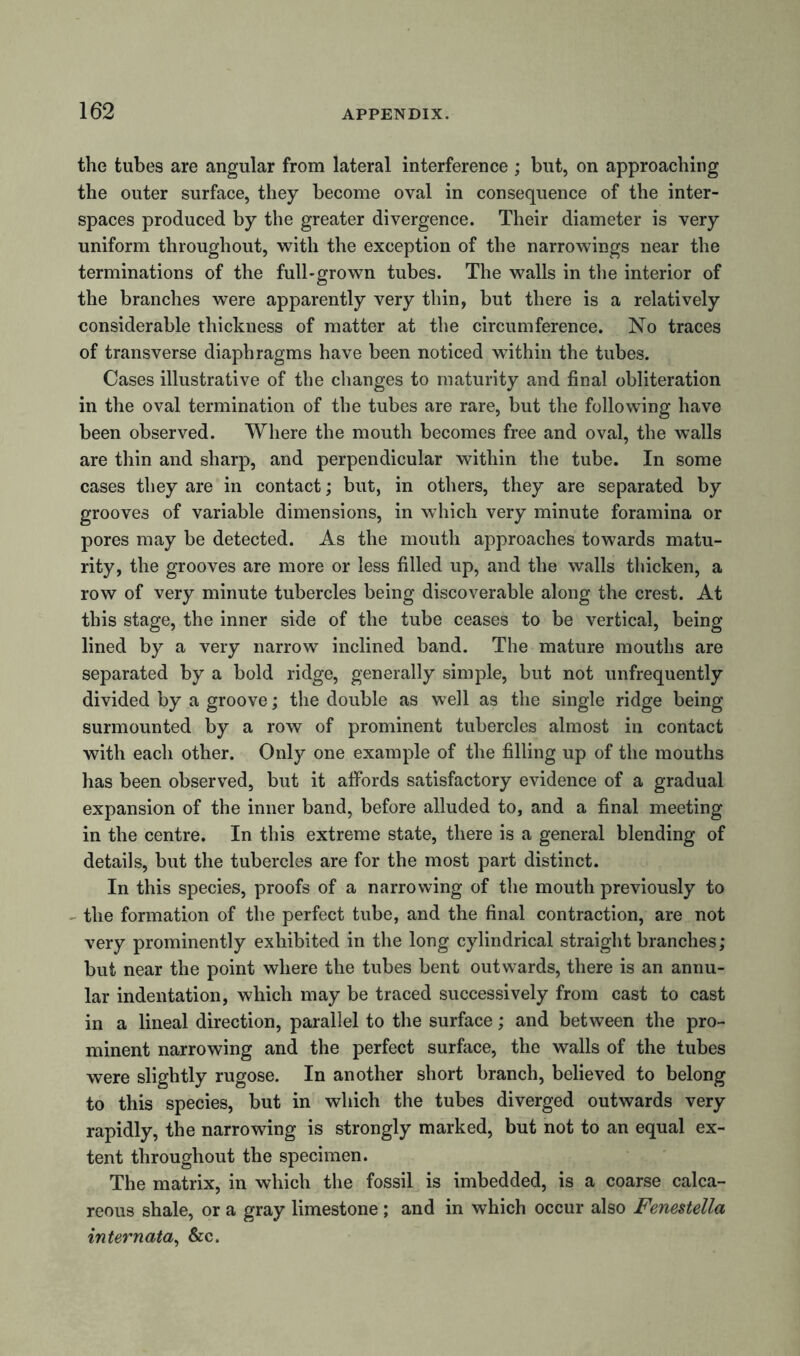 the tubes are angular from lateral interference ; but, on approaching the outer surface, they become oval in consequence of the inter- spaces produced by the greater divergence. Their diameter is very uniform throughout, with the exception of the narrowings near the terminations of the full-grown tubes. The walls in the interior of the branches were apparently very thin, but there is a relatively considerable thickness of matter at the circumference. No traces of transverse diaphragms have been noticed within the tubes. Cases illustrative of the changes to maturity and final obliteration in the oval termination of the tubes are rare, but the following have been observed. Where the mouth becomes free and oval, the walls are thin and sharp, and perpendicular within the tube. In some cases they are in contact; but, in others, they are separated by grooves of variable dimensions, in which very minute foramina or pores may be detected. As the mouth approaches towards matu- rity, the grooves are more or less filled up, and the walls thicken, a row of very minute tubercles being discoverable along the crest. At this stage, the inner side of the tube ceases to be vertical, being lined by a very narrow inclined band. The mature mouths are separated by a bold ridge, generally simple, but not unfrequently divided by a groove; the double as well as the single ridge being surmounted by a row of prominent tubercles almost in contact with each other. Only one example of the filling up of the mouths has been observed, but it affords satisfactory evidence of a gradual expansion of the inner band, before alluded to, and a final meeting in the centre. In this extreme state, there is a general blending of details, but the tubercles are for the most part distinct. In this species, proofs of a narrowing of the mouth previously to the formation of the perfect tube, and the final contraction, are not very prominently exhibited in the long cylindrical straight branches; but near the point where the tubes bent outwards, there is an annu- lar indentation, which may be traced successively from cast to cast in a lineal direction, parallel to the surface; and between the pro- minent narrowing and the perfect surface, the walls of the tubes were slightly rugose. In another short branch, believed to belong to this species, but in which the tubes diverged outwards very rapidly, the narrowing is strongly marked, but not to an equal ex- tent throughout the specimen. The matrix, in which the fossil is imbedded, is a coarse calca- reous shale, or a gray limestone ; and in which occur also Fenestella internata, &c.