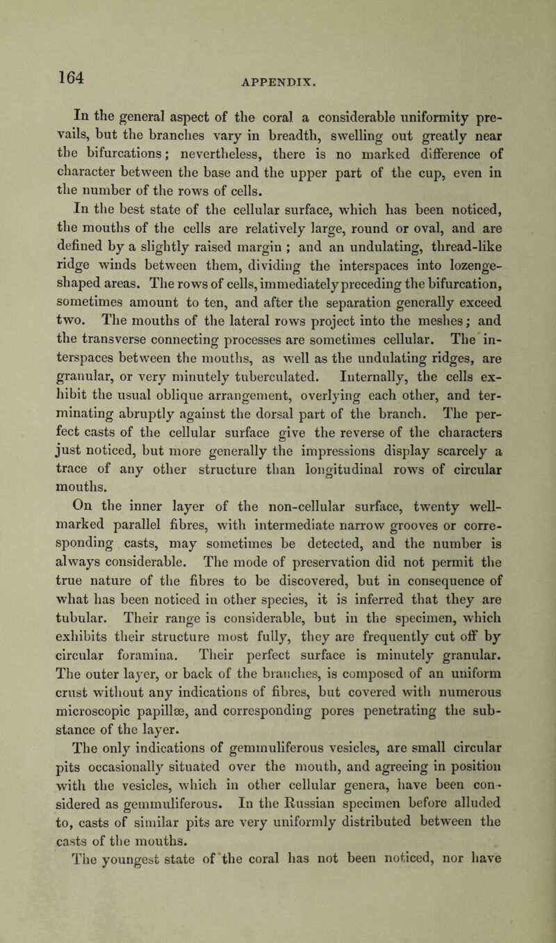 APPENDIX. In the general aspect of the coral a considerable uniformity pre- vails, but the branches vary in breadth, swelling out greatly near the bifurcations; nevertheless, there is no marked difference of character between the base and the upper part of the cup, even in the number of the rows of cells. In the best state of the cellular surface, which has been noticed, the mouths of the cells are relatively large, round or oval, and are defined by a slightly raised margin ; and an undulating, thread-like ridge winds between them, dividing the interspaces into lozenge- shaped areas. The rows of cells, immediately preceding the bifurcation, sometimes amount to ten, and after the separation generally exceed two. The mouths of the lateral rows project into the meshes; and the transverse connecting processes are sometimes cellular. The in- terspaces between the mouths, as well as the undulating ridges, are granular, or very minutely tuberculated. Internally, the cells ex- hibit the usual oblique arrangement, overlying each other, and ter- minating abruptly against the dorsal part of the branch. The per- fect casts of the cellular surface give the reverse of the characters just noticed, but more generally the impressions display scarcely a trace of any other structure than longitudinal rows of circular mouths. On the inner layer of the non-cellular surface, twenty well- marked parallel fibres, with intermediate narrow grooves or corre- sponding casts, may sometimes be detected, and the number is always considerable. The mode of preservation did not permit the true nature of the fibres to be discovered, but in consequence of what has been noticed in other species, it is inferred that they are tubular. Their range is considerable, but in the specimen, which exhibits their structure most fully, they are frequently cut off by circular foramina. Their perfect surface is minutely granular. The outer layer, or back of the branches, is composed of an uniform crust without any indications of fibres, but covered with numerous microscopic papillae, and corresponding pores penetrating the sub- stance of the layer. The only indications of geminuliferous vesicles, are small circular pits occasionally situated over the mouth, and agreeing in position with the vesicles, which in other cellular genera, have been con- sidered as gemmuliferous. In the Russian specimen before alluded to, casts of similar pits are very uniformly distributed between the casts of the mouths. The youngest state of the coral has not been noticed, nor have