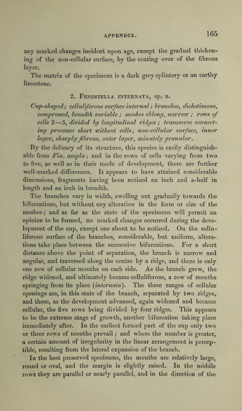 any marked changes incident upon age, except the gradual thicken- ing of the non-cellular surface, by the coating over of the fibrous layer. The matrix of the specimens is a dark grey splintery or an earthy limestone. 2. Fenestella internata, sp. n. Cup-shaped; celluliferous surface internal; branches, dichotimous, compressed, breadth variable ; meshes oblong, narrow ; rows of cells 2—5, divided by longitudinal ridges ; transverse connect- ing processes short without cells; non-cellular surface, inner layer, sharply fibrous, outer layer, minutely granular. By the delicacy of its structure, this species is easily distinguish- able from Fin. ampla; and in the rows of cells varying from two to five, as well as in their mode of development, there are further w'ell-marked differences. It appears to have attained considerable dimensions, fragments having been noticed an inch and a-half in length and an inch in breadth. The branches vary in width, swelling out gradually towards the bifurcations, but without any alteration in the form or size of the meshes; and as far as the state of the specimens will permit an opinion to be formed, no marked changes occurred during the deve- lopment of the cup, except one about to be noticed. On the cellu- liferous surface of the branches, considerable, but uniform, altera- tions take place between the successive bifurcations. For a short distance above the point of separation, the branch is narrow and angular, and traversed along the centre by a ridge, and there is only one row of cellular mouths on each side. As the branch grew, the ridge widened, and ultimately became celluliferous, a row of mouths springing from its place (internata). The three ranges of cellular openings are, in this state of the branch, separated by twro ridges, and these, as the development advanced, again widened and became cellular, the five row's being divided by four ridges. This appears to be the extreme stage of growth, another bifurcation taking place immediately after. In the earliest formed part of the cup only twm or three rows of mouths prevail; and where the number is greater, a certain amount of irregularity in the linear arrangement is percep- tible, resulting from the lateral expansion of the branch. In the best preserved specimens, the mouths are relatively large, round or oval, and the margin is slightly raised. In the middle rows they are parallel or nearly parallel, and in the direction of the