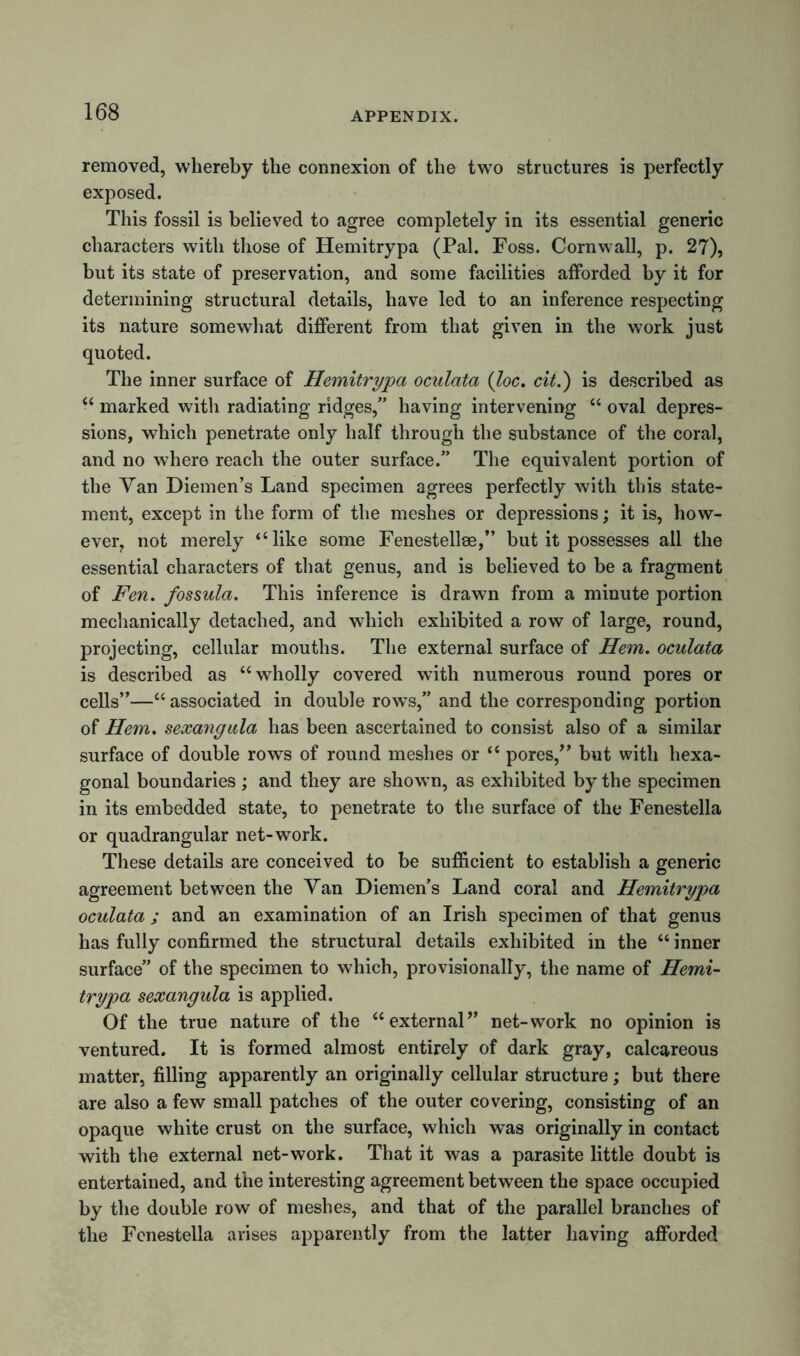 removed, whereby the connexion of the two structures is perfectly exposed. This fossil is believed to agree completely in its essential generic characters with those of Hemitrypa (Pal. Foss. Cornwall, p. 27), but its state of preservation, and some facilities afforded by it for determining structural details, have led to an inference respecting its nature somewhat different from that given in the work just quoted. The inner surface of Hemitrypa oculata (loc. cit.') is described as “ marked with radiating ridges,” having intervening “ oval depres- sions, which penetrate only half through the substance of the coral, and no where reach the outer surface.” The equivalent portion of the Van Diemen’s Land specimen agrees perfectly with this state- ment, except in the form of the meshes or depressions; it is, how- ever, not merely “like some Fenestellae,” but it possesses all the essential characters of that genus, and is believed to be a fragment of Fen. fossula. This inference is drawn from a minute portion mechanically detached, and which exhibited a row of large, round, projecting, cellular mouths. The external surface of Hem. oculata is described as “wholly covered with numerous round pores or cells”—“ associated in double rows,” and the corresponding portion of Hem. sexangula has been ascertained to consist also of a similar surface of double rows of round meshes or “ pores/’ but with hexa- gonal boundaries; and they are shown, as exhibited by the specimen in its embedded state, to penetrate to the surface of the Fenestella or quadrangular net-work. These details are conceived to be sufficient to establish a generic agreement between the Van Diemen’s Land coral and Hemitrypa oculata ; and an examination of an Irish specimen of that genus has fully confirmed the structural details exhibited in the “ inner surface” of the specimen to which, provisionally, the name of Hemi- trypa sexangula is applied. Of the true nature of the “external” net-work no opinion is ventured. It is formed almost entirely of dark gray, calcareous matter, filling apparently an originally cellular structure; but there are also a few small patches of the outer covering, consisting of an opaque white crust on the surface, which was originally in contact with the external net-work. That it was a parasite little doubt is entertained, and the interesting agreement between the space occupied by the double row of meshes, and that of the parallel branches of the Fenestella arises apparently from the latter having afforded