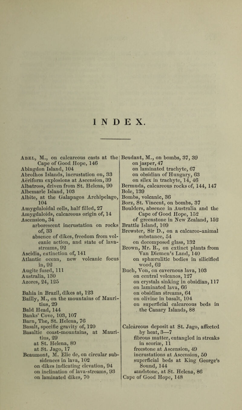 INDEX. Abel, M., on calcareous casts at the] Cape of Good Hope, 146 Abingdon Island, 104 Abrolhos Islands, incrustation on, 33 Aeriform explosions at Ascension, 39 Albatross, driven from St. Helena, 90 Albemarle Island, 103 Albite, at the Galapagos Archipelago, 104 Amygdaloidal cells, half filled, 27 Amygdaloids, calcareous origin of, 14 Ascension, 34 arborescent incrustation on rocks of, 33 absence of dikes, freedom from vol- canic action, and state of lava- streams, 92 Ascidia, extinction of, 141 Atlantic ocean, new volcanic focus in, 92 Augite fused, 111 Australia, 130 Azores, 24,125 Bahia in Brazil, dikes at, 123 Bailly, M., on the mountains of Mauri- tius, 29 Bald Head, 144 Banks’ Cove, 103, 107 Barn, The, St. Helena, 76 Basalt, specific gravity of, 120 Basaltic coast-mountains, at Mauri- tius, 29 at St. Helena, 80 at St. Jago, 17 Beaumont, M. Elie de, on circular sub- sidences in lava, 102 on dikes indicating elevation, 94 on inclination of lava-streams, 93 on laminated dikes, 70 iBeudant, M., on bombs, 37, 39 on jasper, 47 on laminated trachyte, 67 on obsidian of Hungary, 63 on silex in trachyte, 14, 46 Bermuda, calcareous rocks of, 144, 147 Bole, 139 Bombs, volcanic, 36 Borz, St. Vincent, on bombs, 37 Boulders, absence in Australia and the Cape of Good Hope, 152 of greenstone in New Zealand, 152 Brattle Island, 109 Brewster, Sir D., on a calcareo-animal substance, 54 on decomposed glass, 132 Brown, Mr. R., on extinct plants from Van Diemen’s Land, 140 on sphserulitic bodies in silicified wood, 62 Buch, Von, on cavernous lava, 103 on central volcanos, 127 on crystals sinking in obsidian, 117 on laminated lava, 66 on obsidian streams, 64 on olivine in basalt, 104 on superficial calcareous beds in the Canary Islands, 88 Calcareous deposit at St. Jago, affected by heat, 3—7 fibrous matter, entangled in streaks in scoriae, 11 freestone at Ascension, 49 incrustations at Ascension, 50 superficial beds at King George’s Sound, 144 sandstone, at St. Helena, 86 Cape of Good Hope, 148