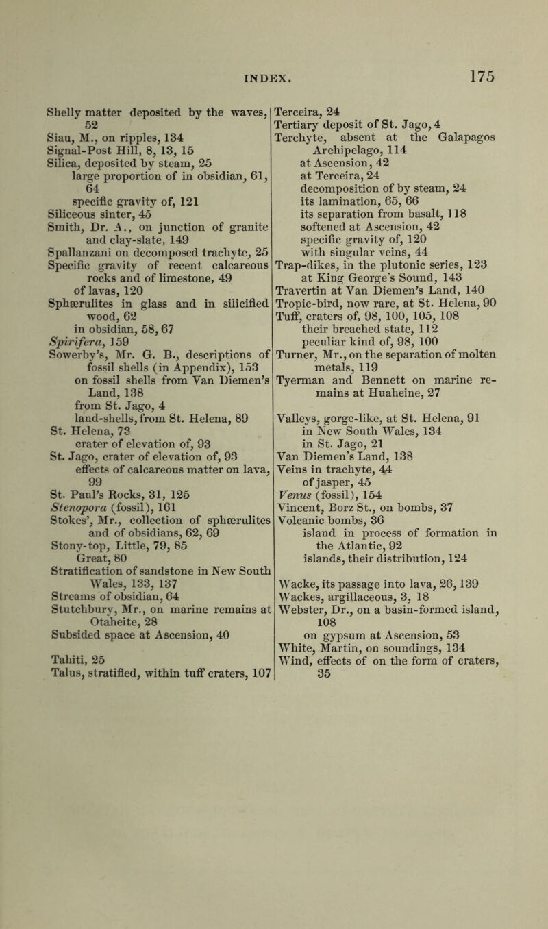 Shelly matter deposited by the waves, 52 Siau, M., on ripples, 134 Signal-Post Hill, 8, 13, 15 Silica, deposited by steam, 25 large proportion of in obsidian, 61, 64 specific gravity of, 121 Siliceous sinter, 45 Smith, Dr. A., on junction of granite and clay-slate, 149 Spallanzani on decomposed trachyte, 25 Specific gravity of recent calcareous rocks and of limestone, 49 of lavas, 120 Sphserulites in glass and in silicified wood, 62 in obsidian, 58, 67 Spirifera, 159 Sowerby’s, Mr. G. B., descriptions of fossil shells (in Appendix), 153 on fossil shells from Van Diemen’s Land,138 from St. Jago, 4 land-shells, from St. Helena, 89 St. Helena, 73 crater of elevation of, 93 St. Jago, crater of elevation of, 93 effects of calcareous matter on lava, 99 St. Paul’s Rocks, 31, 125 Stenopora (fossil), 161 Stokes’, Mr., collection of sphserulites and of obsidians, 62, 69 Stony-top, Little, 79, 85 Great, 80 Stratification of sandstone in New South Wales, 133, 137 Streams of obsidian, 64 Stutchbury, Mr., on marine remains at Otaheite, 28 Subsided space at Ascension, 40 Tahiti, 25 Talus, stratified, within tuff craters, 107 Terceira, 24 Tertiary deposit of St. Jago, 4 Terchyte, absent at the Galapagos Archipelago, 114 at Ascension, 42 at Terceira, 24 decomposition of by steam, 24 its lamination, 65, 66 its separation from basalt, 118 softened at Ascension, 42 specific gravity of, 120 with singular veins, 44 Trap-dikes, in the plutonic series, 123 at King George’s Sound, 143 Travertin at Van Diemen’s Land, 140 Tropic-bird, now rare, at St. Helena, 90 Tuff, craters of, 98, 100, 105, 108 their breached state, 112 peculiar kind of, 98, 100 Turner, Mr., on the separation of molten metals, 119 Tyerman and Bennett on marine re- mains at Huaheine, 27 Valleys, gorge-like, at St. Helena, 91 in New South Wales, 134 in St. Jago, 21 Van Diemen’s Land, 138 Veins in trachyte, 44 of jasper, 45 Venus (fossil), 154 Vincent, Borz St., on bombs, 37 Volcanic bombs, 36 island in process of formation in the Atlantic, 92 islands, their distribution, 124 Wacke, its passage into lava, 26,139 Wackes, argillaceous, 3, 18 Webster, Dr., on a basin-formed island, 108 on gypsum at Ascension, 53 White, Martin, on soundings, 134 Wind, effects of on the form of craters, 35