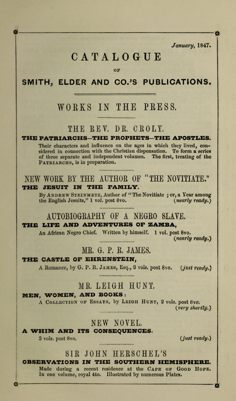 ■0 January, 1847. CATALOGUE 03? SMITH, ELDER AND CO.'S PUBLICATIONS. WORKS IN THE PRESS. THE REV. DR. CROLY. THE PATRIARCHS—THE PROPHETS—THE APOSTLES. Their characters and influence on the ages in which they lived, con- sidered in connection with the Christian dispensation. To form a series of three separate and independent volumes. The first, treating of the Patriarchs, is in preparation. NEW WORK BY THE AUTHOR OE “THE NOVITIATE.” THE JESUIT IN THE FAMILY. By Andrew Steinmetz, Author of “The Novitiate ; or, a Year among the English Jesuits,” 1 vol. post 8vo. (nearly ready.) AUTOBIOGRAPHY OE A NEGRO SLAVE. THE LIFE AND ADVENTURES OF ZAMBA, An African Negro Chief. Written by himself. 1 vol. post 8vo. (nearly ready,) ME. G. P. E. JAMES. THE CASTLE OF EHRENSTEIN, A Romance, by G. P. R. James, Esq., 3 vols. post 8vo. {ju$t ready.) ME. LEIGH HUNT. MEN, WOMEN, AND BOOKS : A Collection of Essays, by Leigh Hunt, 2 vols. post 8vd; {very shortly.) NEW NOVEL. A WHIM AND ITS CONSEQUENCES. 3 vols. post 8vo. ready.) SIR JOHN HERSCHEL’S OBSERVATIONS IN THE SOUTHERN HEMISPHERE. Made during a recent residence at the Cape of Good Hope. In one volume, royal 4to. Illustrated by numerous Plates.