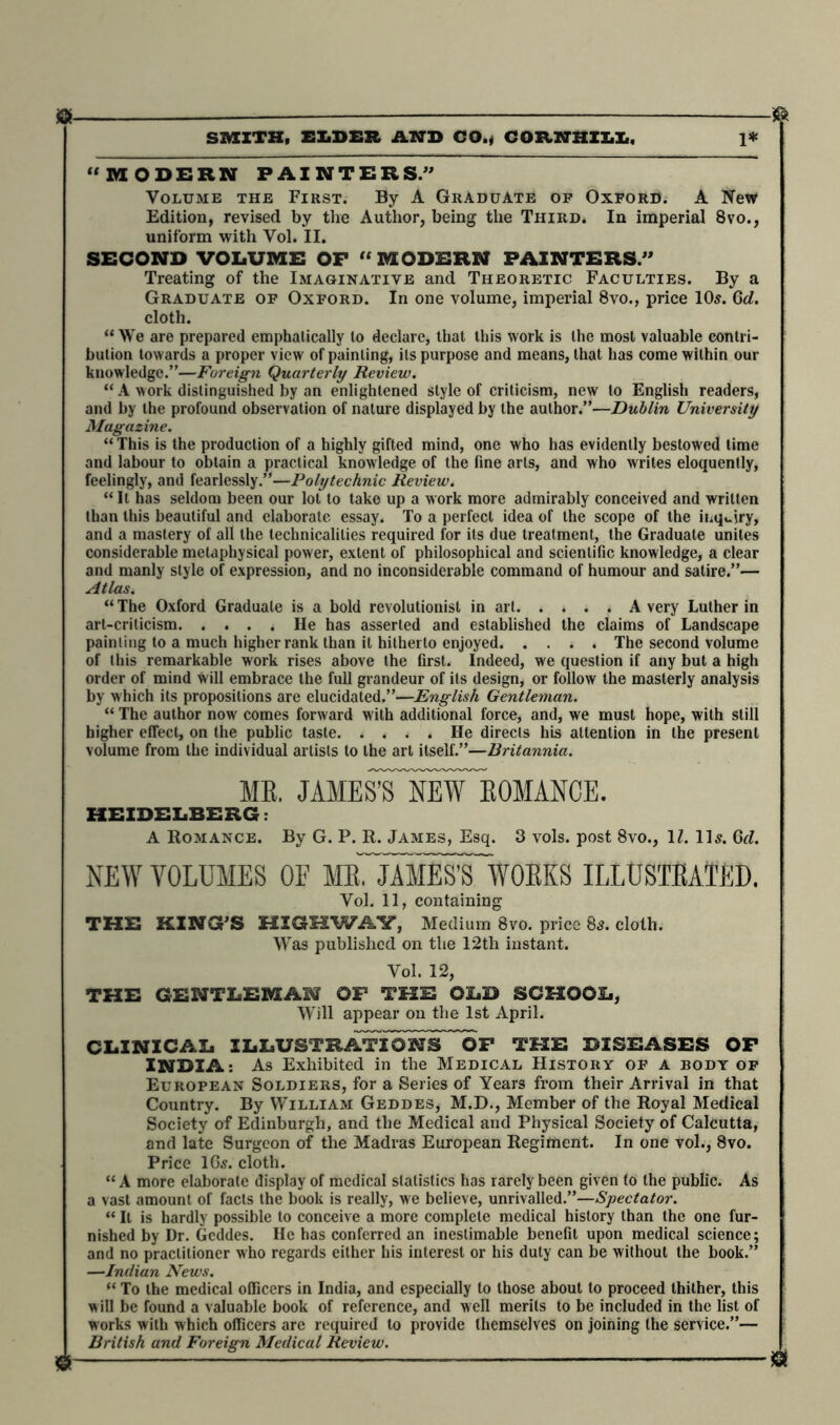 8 8 SMITH, ELDER AND CO., COR.NHXX.X,, 1* “MODERN PAINTERS.” Volume the First. By A Graduate of Oxford. A New Edition, revised by the Author, being the Third. In imperial 8vo., uniform with Vol. II. SECOND VOLUME OP “MODERN PAINTERS.” Treating of the Imaginative and Theoretic Faculties. By a Graduate of Oxford. In one volume, imperial 8vo., price 105. Qd. cloth. “ We are prepared emphatically to declare, that this work is the most valuable contri- bution towards a proper view of painting, its purpose and means, that has come within our knowledge.”—Foreign Quarterly Review. “ A work distinguished by an enlightened style of criticism, new to English readers, and by the profound observation of nature displayed by the author,”—Dublin University Magazine. “ This is the production of a highly gifted mind, one who has evidently bestowed time and labour to obtain a practical knowledge of the fine arts, and who writes eloquently, feelingly, and fearlessly.”—Polytechnic Review. “It has seldom been our lot to take up a work more admirably conceived and written than this beautiful and elaborate essay. To a perfect idea of the scope of the inquiry, and a mastery of all the technicalities required for its due treatment, the Graduate unites considerable metaphysical power, extent of philosophical and scientific knowledge, a clear and manly style of expression, and no inconsiderable command of humour and satire.”— Atlas. “ The Oxford Graduate is a bold revolutionist in art A very Luther in art-criticism He has asserted and established the claims of Landscape painting to a much higher rank than it hitherto enjoyed The second volume of this remarkable work rises above the first. Indeed, we question if any but a high order of mind will embrace the full grandeur of its design, or follow the masterly analysis by which its propositions are elucidated.”—English Gentleman. “ The author now comes forward with additional force, and, we must hope, with still higher effect, on the public taste He directs his attention in the present volume from the individual artists to the art itself.”—Britannia. ME. JAME^S NEW ROMANCE. HEIDELBERG: A Romance. By G. P. R. James, Esq. 3 vols. post 8vo., 1Z. 11 s. Qd. NEW VOLUMES OF MeTjAMESVWOEKS ILLUSTEATED. Vol. 11, containing THE KING’S HIGHWAY, Medium 8vo. price 85. cloth. Was published on the 12th instant. Vol. 12, THE GENTLEMAN OP THE OLD SCHOOL, Will appear on the 1st April. CLINICAL ILLUSTRATION^ OF THE DISEASES OF INDIA: As Exhibited in the Medical History of a body of European Soldiers, for a Series of Years from their Arrival in that Country. By William Geddes, M.D., Member of the Royal Medical Society of Edinburgh, and the Medical and Physical Society of Calcutta, and late Surgeon of the Madras European Regiment. In one vol., 8vo. Price I65. cloth. “ A more elaborate display of medical statistics has rarely been given to the public. As a vast amount of facts the book is really, we believe, unrivalled.”—Spectator. “ It is hardly possible to conceive a more complete medical history than the one fur- nished by Dr. Geddes. He has conferred an inestimable benefit upon medical science; and no practitioner who regards either his interest or his duly can be without the book.” —Indian News. “ To the medical officers in India, and especially to those about to proceed thither, this will be found a valuable book of reference, and well merits to be included in the list of works with which officers are required to provide themselves on joining the service.”— British and Foreign Medical Review. » — 8