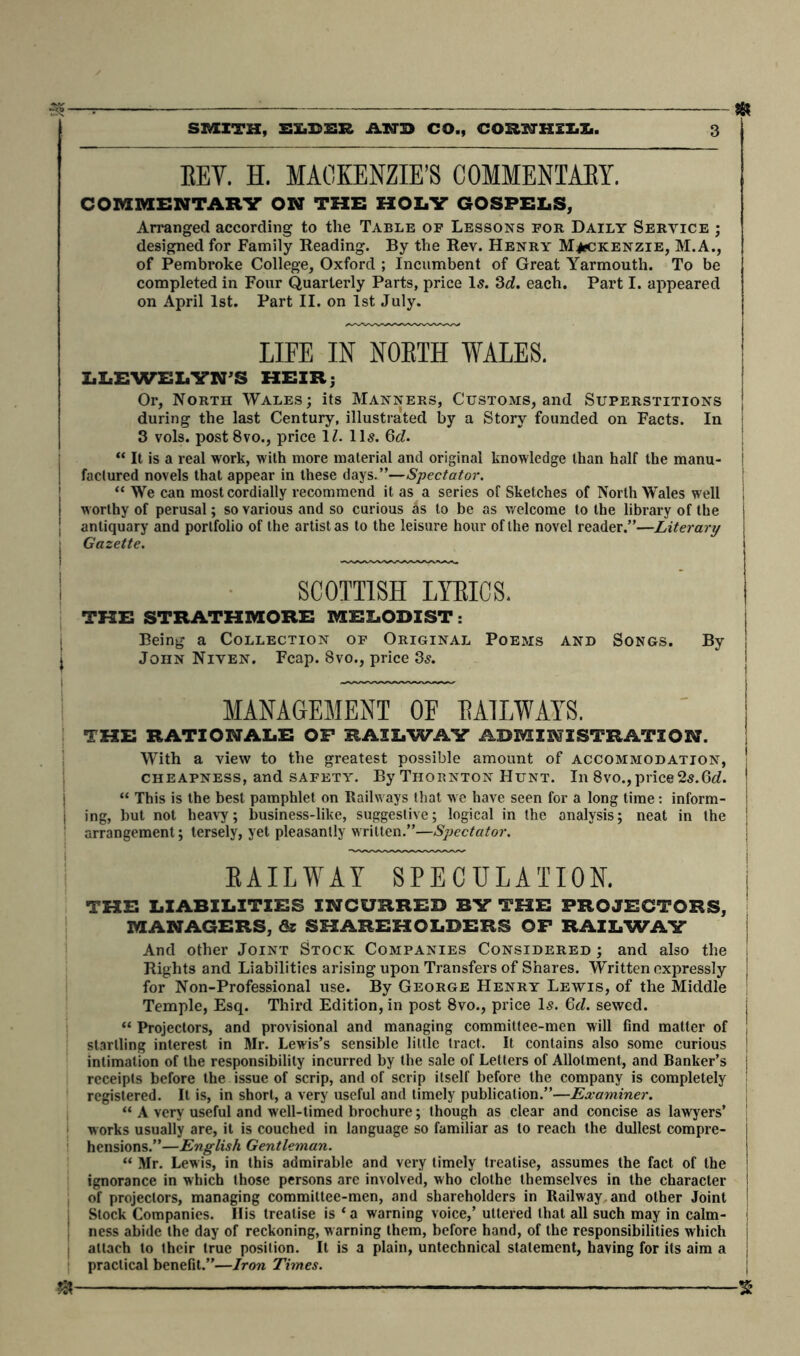 3$-- : SR SMITH, EIjEHR AND CO., COHSTHILK. 3 EEY. H. MACKENZIE’S COMMENTARY. COMMENTARY ON THE HOLY GOSPELS, Arranged according to the Table of Lessons for Daily Service ; designed for Family Reading. By the Rev. Henry Mackenzie, M.A., of Pembroke College, Oxford ; Incumbent of Great Yarmouth. To be completed in Four Quarterly Parts, price Is. 3d. each. Part I. appeared on April 1st. Part II. on 1st July. LIFE IN NOETH WALES. LLEWELYN’S HEIR; Or, North Wales; its Manners, Customs, and Superstitions during the last Century, illustrated by a Story founded on Facts. In 3 vols. post 8vo., price 1Z. 11s. 6c?. “ It is a real work, with more material and original knowledge than half the manu- I factured novels that appear in these days.”—Spectator. “ We can most cordially recommend it as a series of Sketches of North Wales well worthy of perusal; so various and so curious as to be as welcome to the library of the antiquary and portfolio of the artist as to the leisure hour of the novel reader.”—Literary Gazette. SCOTTISH LYRICS. THE STRATHMORE MELODIST: Being a Collection of Original Poems and Songs. By John Niven. Fcap. 8vo., price 3s. MANAGEMENT OE RAILWAYS. THE RATIONALE OF RAILWAY ADMINISTRATION. With a view to the greatest possible amount of accommodation, cheapness, and safety. By Thornton Hunt. In 8vo.,price 2s.6c?. “ This is the best pamphlet on Railways that we have seen for a long time: inform- ing, but not heavy; business-like, suggestive; logical in the analysis; neat in the arrangement; tersely, yet pleasantly written.”—Spectator. RAILWAY SPECULATION. THE LIABILITIES INCURRED BY THE PROJECTORS, MANAGERS, & SHAREHOLDERS OP RAILWAY And other Joint Stock Companies Considered ; and also the , Rights and Liabilities arising upon Transfers of Shares. Written expressly j for Non-Professional use. By George Henry Lewis, of the Middle Temple, Esq. Third Edition, in post 8vo., price Is. 6d. sewed. “ Projectors, and provisional and managing committee-men will find matter of J startling interest in Mr. Lewis’s sensible little tract. It contains also some curious j intimation of the responsibility incurred by the sale of Letters of Allotment, and Banker’s j receipts before the issue of scrip, and of scrip itself before the company is completely registered. It is, in short, a very useful and timely publication.”—Examiner. “ A very useful and well-timed brochure; though as clear and concise as lawyers’ works usually are, it is couched in language so familiar as to reach the dullest compre- j hensions.”—English Gentleman. “ Mr. Lewis, in this admirable and very timely treatise, assumes the fact of the j ignorance in which those persons are involved, who clothe themselves in the character 1 of projectors, managing committee-men, and shareholders in Railway, and other Joint | Slock Companies. His treatise is ‘a warning voice,’ uttered that all such may in calm- ' ness abide the day of reckoning, warning them, before hand, of the responsibilities which i i attach to their true posilion. It is a plain, untechnical statement, having for its aim a { practical benefit.”—Iron Times. * £