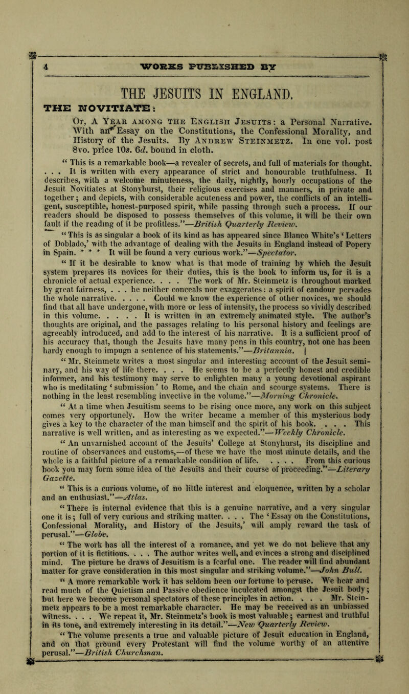 ■m 4 WORKS PUBLISHED BY THE JESUITS IN ENGLAND. THE NOVITIATE: Or, A Year among the English Jesuits: a Personal Narrative. With aii^Essay on the Constitutions, the Confessional Morality, and History of the Jesuits. By Andrew Steinmetz. In one vol. post 8vo. price 10s. 6d. bound in cloth. “ This is a remarkable book—a revealer of secrets, and full of materials for thought. ... It is written with every appearance of strict and honourable truthfulness. It describes, with a welcotne minuteness, the daily, nightly, hourly occupations of the Jesuit Novitiates at Stonyhurst, their religious exercises and manners, in private and together; and depicts, with considerable acuteness and power, the conflicts of an intelli- gent, susceptible, honest-purposed spirit, while passing through such a process. If our readers should be disposed to possess themselves of this volume, it will be their own fault if the reading of it be profitless.”—British Quarterly Reviexo. “ This is as singular a book of its kind as has appeared since Blanco White’s * Letters of Doblado,’ with the advantage of dealing with the Jesuits in England instead of Popery in Spain. * * * It will be found a very curious work.”—Spectator. “ If it be desirable to know what is that mode of training by which the Jesuit system prepares its novices for their duties, this is the book to inform us, for it is a chronicle of actual experience. . . . The work of Mr. Steinmetz is throughout marked by great fairness, ... he neither conceals nor exaggerates: a spirit of candour pervades the whole narrative Could we know the experience of other novices, we should find that all have undergone, with more or less of intensity, the process so vividly described in this volume It is written in an extremely animated style. The author’s thoughts are original, and the passages relating to his personal history and feelings are agreeably introduced, and add to the interest of his narrative. It is a sufficient proof of his accuracy that, though the Jesuits have many pens in this country, not one has been hardy enough to impugn a sentence of his statements.”—Britannia. | “ Mr. Steinmetz writes a most singular and interesting account of the Jesuit semi- nary, and his way of life there. ... He seems to be a perfectly honest and credible informer, and his testimony may serve to enlighten many a young devotional aspirant who is meditating ‘ submission’ to Rome, and the chain and scourge systems. There is nothing in the least resembling invective in the volume.”—Morning Chronicle. “ At a time when Jesuitism seems to be rising once more, any work on this subject comes very opportunely. How the writer became a member of this mysterious body gives a key to the character of the man himself and the spirit of his book. ... This narrative is well written, and as interesting as we expected.”—Weekly Chronicle. “ An unvarnished account of the Jesuits’ College at Stonyhurst, its discipline and routine of observances and customs,—of these we have the most minute details, and the whole is a faithful picture of a remarkable condition of life From this curious book you may form some idea of the Jesuits and their course of proceeding.'”—Literary Gazette. “ This is a curious volume, of no little interest and eloquence, written by a scholar and an enthusiast.”—Atlas. “ There is internal evidence that this is a genuine narrative, and a very singular one it is; full of very curious and striking matter. . . . The ‘ Essay on the Constitutions, Confessional Morality, and History of the Jesuits,’ will amply reward the task of perusal.”—Globe. “ The work has all the interest of a romance, and yet we do not believe that any portion of it is fictitious. . . . The author writes well, and evinces a strong and disciplined mind. The picture he draws of Jesuitism is a fearful one. The reader will find abundant matter for grave consideration in this most singular and striking volume.”—John Bull. “ A more remarkable work it has seldom been our fortune to peruse. We hear and read much of the Quietism and Passive obedience inculcated amongst the Jesuit body; but here we become personal spectators of these principles in action. . . . Mr. Stein- metz appears to be a most remarkable character. He may be received as an unbiassed witness. . . . We repeat it, Mr. Steinmetz’s book is most valuable; earnest and truthful in its tone, and extremely interesting in its detail.”—New Quarterly Review. “ The volume presents a true and valuable picture of Jesuit education in England, and on that grbund every Protestant will find the volume worthy of an attentive perusal.”—British Churchman. m