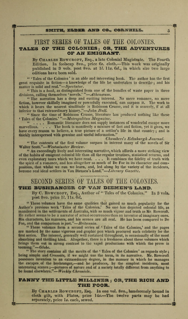 —m & FIRST SERIES OF TALES OF THE COLONIES. TALES OF THE COLONIES; OR, THE ADVENTURES OF AN EMIGRANT. By Charles Rowcroft, Esq., a late Colonial Magistrate. The Fourth Edition. In foolscap 8vo., price 65. cloth.—This work was originally- published in 3 vols. post 8vo. at 1l. 11s. 6d., in which size two large editions have been sold. “ c Tales of the Colonies * is an able and interesting book. The author has the first great requisite in fiction—a knowledge of the life he undertakes to describe; and his matter is solid and real.”—Spectator. “ This is a book, as distinguished from one of the bundles of waste paper in three divisions, calling themselves ‘ novels.’ ”—Athenceum. “ The narration has a deep and exciting interest. No mere romance, no mere fiction, however skilfully imagined or pow erfully executed, can surpass it. The work to which it bears the nearest similitude is Robinson Crusoe, and it is scarcely, if at all inferior to that extraordinary history.”—John Bull. “ Since the time of Robinson Crusoe, literature has produced nothing like these ‘ Tales of the Colonies.’ ”—Metropolitan Magazine. “ .... Romantic literature does not supply instances of wonderful escape more marvellous. . . . The book is manifestly a mixture of fact and fiction, yet it gives, we have every reason to believe, a true picture of a settler’s life in that country; and is thickly interspersed with genuine and useful information.” Chambers's Edinburgh Journal. “ The contents of the first volume surpass in interest many of the novels of Sir Walter Scott.”—Westminster Revietv. “ An exceedingly lively and interesting narrative, which affords a more striking view of the habits of emigrant colonial life than all the regular treatises, statistical returns, and even exploratory tours which we have read. ... It combines the fidelity of truth with the spirit of a romance, and has altogether so much of De Foe in its character and com- position, that whilst we run we learn, and, led along by the variety of the incidents, become real ideal settlers in Van Diemen’s Land.”—Literary Gazette. SECOND SERIES oFtALeToF THE COLONIES. THE BUSHBAHC-SE CF VAN DIEMEN’S LAND. By C. Rowcroft, Esq., Author of “ Tales of the Colonies.” In 3 vols. post 8vo. price 1Z. 11s. bd. “ These volumes have the same qualities that gained so much popularity for the Author’s previous work ‘ Tales of the Colonies.’ No one has depicted colonial life, as manifested in the settlements of Australia, with so much vigour and truth as Mr. Rowcroft. lie rather seems to be a narrator of actual occurrences than an inventor of imaginary ones. His characters, his manners, and his scenes are all real. He has been compared to De Foe, and the comparison is just.”—Britannia. “ These volumes form a second series of ‘ Tales of the Colonies,’ and the pages are marked by the same vigorous and graphic pen w hich procured such celebrity for the first series. The interest, generally well sustained throughout, is occasionally of the most absorbing and thrilling kind. Altogether, there is a freshness about these volumes which brings them out in strong contrast to the vapid productions with which the press is teeming.”—Globe. “ The story contains all the merits of the ‘ Tales of the Colonies’ as regards style ; being simple and Crusoite, if we might use the term, in its narrative. Mr. Rowcroft possesses invention to an extraordinary degree, in the manner in which he manages the escapes, of the bushranger,—and he produces, by the simplest incidents, most interesting scenes ;—pictures of nature and of a society totally different from anything to be found elsewhere.”—Weekly Chronicle. FANNY THE LITTLE MILLINER ; OR, THE RICH AND THE POOR. By Charles Rowcroft, Esq. In one vol. 8vo., handsomely bound in cloth gilt, with Plates, price 14s.—The twelve parts may be had separately, price Is. each, sewed. tg „ —^