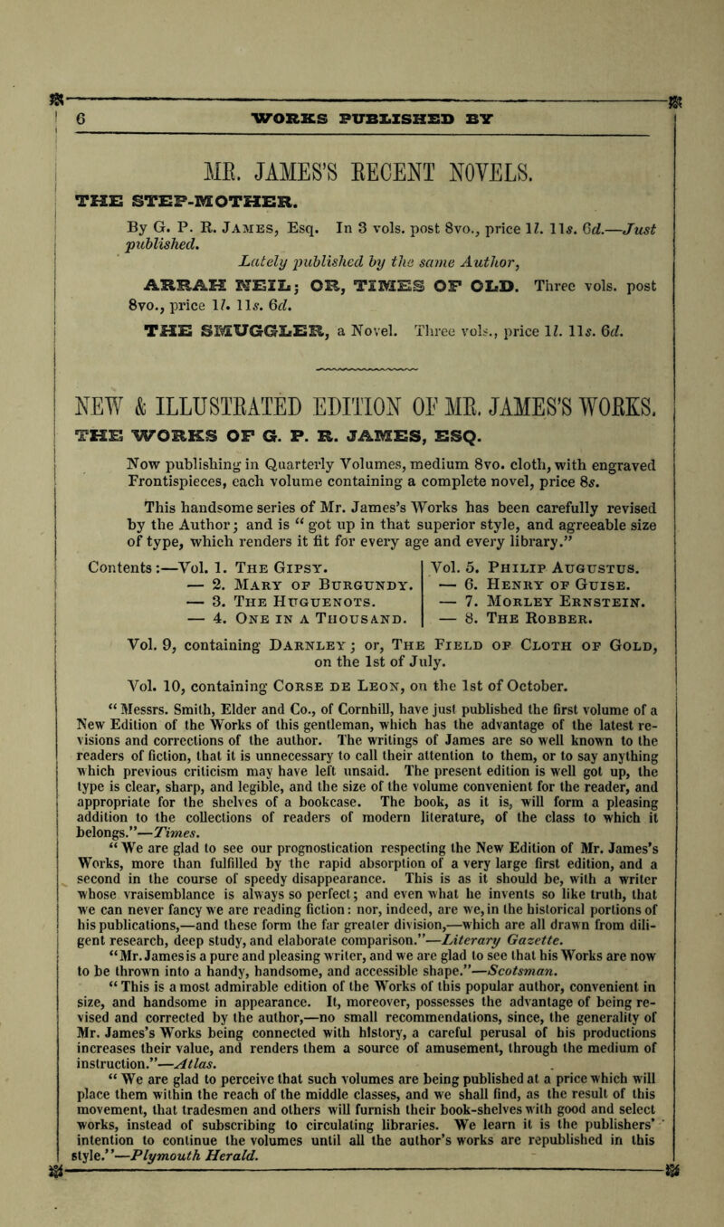 ME. JAMES’S BECENT NOVELS. THE STEF-MOTHER. By G. P. R. James, Esq. In 3 vols. post 8vo., price 1Z. 11s. Gd.—Just published. Lately published by the same Author, ARRAH HE2I»; OR, TIMES OF OLD. Three vols. post 8vo., price 17. 11s. 6d. THE SMUGGLER, a Novel. Three vols., price 17. Us. 6d. NEW & ILLUSTRATED EDITION OE ME. JAMES’S WORKS. THE WORKS OP G. P. R. JAMES, ESQ. Now publishing in Quarterly Volumes, medium 8vo. cloth, with engraved Frontispieces, each volume containing a complete novel, price 8s. This handsome series of Mr. James’s Works has been carefully revised by the Author; and is “ got up in that superior style, and agreeable size of type, which renders it fit for every age and every library.” Contents:—Vol. 1. The Gipsy. — 2. Mary of Burgundy. — 3. The Huguenots. — 4. One in a Thousand. Vol. 5. Philip Augustus. — 6. Henry of Guise. — 7. Morley Ernstein. — 8. The Robber. Vol. 9, containing Darnley ; or, The Field of Cloth of Gold, on the 1st of July. Vol. 10, containing Corse de Leon, on the 1st of October. “ Messrs. Smith, Elder and Co., of Cornhill, have just published the first volume of a New Edition of the Works of this gentleman, which has the advantage of the latest re- visions and corrections of the author. The writings of James are so well known to the readers of fiction, that it is unnecessary to call their attention to them, or to say anything j which previous criticism may have left unsaid. The present edition is well got up, the type is clear, sharp, and legible, and the size of the volume convenient for the reader, and appropriate for the shelves of a bookcase. The book, as it is, will form a pleasing addition to the collections of readers of modern literature, of the class to which it belongs.”—Times. “ We are glad to see our prognostication respecting the New Edition of Mr. James’s Works, more than fulfilled by the rapid absorption of a very large first edition, and a second in the course of speedy disappearance. This is as it should be, with a writer whose vraisemblance is always so perfect; and even what he invents so like truth, that we can never fancy we are reading fiction: nor, indeed, are we, in the historical portions of his publications,—and these form the far greater division,—which are all drawn from dili- gent research, deep study, and elaborate comparison.”—Literary Gazette. “Mr. James is a pure and pleasing writer, and we are glad to see that his Works are now to be thrown into a handy, handsome, and accessible shape.”—Scotsman. “ This is a most admirable edition of the Works of this popular author, convenient in size, and handsome in appearance. It, moreover, possesses the advantage of being re- vised and corrected by the author,—no small recommendations, since, the generality of Mr. James’s Works being connected with history, a careful perusal of his productions increases their value, and renders them a source of amusement, through the medium of instruction.”—Atlas. “ We are glad to perceive that such volumes are being published at a price which will place them within the reach of the middle classes, and we shall find, as the result of this movement, that tradesmen and others will furnish their book-shelves with good and select works, instead of subscribing to circulating libraries. We learn it is the publishers’ ' intention to continue the volumes until all the author’s works are republished in this style.”—Plymouth Herald. w- m