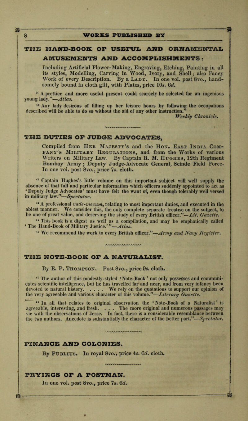 »' THE HAND-BOOK OF USEFUL AND ORNAMENTAL AMUSEMENTS AND ACCOMPLISHMENTS : Including Artificial Flower-Making, Engraving, Etching, Painting in all its styles, Modelling, Carving in Wood, Ivory, and Shell; also Fancy Work of every Description. By a Lady. In one vol. post 8vo., hand- somely bound in cloth gilt, with Plates, price 10s. Gd. “ A prettier and more useful present could scarcely be selected for an ingenious young lady.”—Atlas. “ Any lady desirous of filling up her leisure hours by following the occupations described will be able to do so without the aid of any other instruction.” Weekly Chronicle. THE DUTIES OF JUDGE ADVOCATES, Compiled from Her Majesty’s and the Hon. East India Com- pany’s Military Regulations, and from the Works of various : Writers on Military Law. By Captain R. M. Hughes, 12th Regiment Bombay Army; Deputy Judge-Advocate General, Scinde Field Force. In one vol. post 8vo., price 7s. cloth. “ Captain Hughes’s little volume on this important subject will well supply the absence of that full and particular information which officers suddenly appointed to act as ‘Deputy Judge Advocates’ must have felt the want of, even though tolerably well versed in military law.”—Spectator. “ A professional vade-mecum^ relating to most important duties, and executed in the ablest manner. We consider this, the only complete separate treatise on the subject, to i be one of great value, and deserving the study of every British officer.”—Lit. Gazette. “ This book is a digest as well as a compilation, and may be emphatically called ‘ The Hand-Book of Military Justice.’ ”—Atlas. “ We recommend the work to every British officer.”—Army and Navy Register. ! THE NOTE-BOOK OF A NATURALIST. By E. P. Thompson. Post 8vo., price 95. cloth. “ The author of this modestly-styled ‘Note-Book ’ not only possesses and communi- J cates scientific intelligence, but he has travelled far and near, and from very infancy beeu devoted to natural history We rely on the quotations to support our opinion of the very agreeable and various character of this volume.”—Literary Gazette. “ In all that relates to original observation the ‘Note-Book of a Naturalist’ is agreeable, interesting, and fresh. . . . The more original and numerous passages may vie with the observations of Jesse. In fact, there is a considerable resemblance between the two authors. Anecdote is substantially the character of the better part.”—Spectator. FINANCE AND COLONIES. By Publius. In royal 8vo., price 4s. 6d. cloth. I FRYINGS OF A POSTMAN. In one vol. post 8vo., price 7s. Gd.