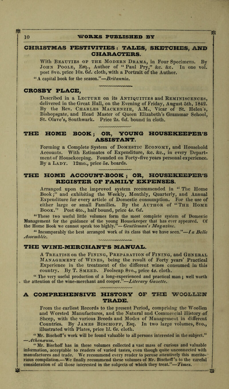 CHRISTMAS FESTIVITIES : TALES, SKETCHES, AND CHARACTERS. With Beauties of the Modern Drama, in Four Specimens. By John Poole, Esq., Author of “Paul Pry,” &c. &c. In one vol. post 8vo. price 10s. Qd. cloth, with a Portrait of the Author. “ A capital book for the season.”—Britannia. CROSBY PLACE, Described in a Lecture on its Antiquities and Reminiscences, delivered in the Great Hall, on the Evening of Friday, August 5th, 1842. By the Rev. Charles Mackenzie, A.M., Vicar of St. Helen's, Bishopsgate, and Head Master of Queen Elizabeth’s Grammar School, St. Olave’s, Southwark. Price 2s. 6d. bound in cloth. THE HOME BOOK; OR, YOUNG HOUSEKEEPER’S ASSISTANT. Forming a Complete System of Domestic Economy, and Household Accounts. With Estimates of Expenditure, &c. &c., in every Depart- ment of Housekeeping. Founded on Forty-five years personal experience. By a Lady. 12mo., price 5s. boards. THE HOME ACCOUNT-BOOK ; OR, HOUSEKEEPER’S REGISTER OF FAMILY EXPENSES. Arranged upon the improved system recommended in “ The Home Book;” and exhibiting the Weekly, Monthly, Quarterly, and Annual Expenditure for every article of Domestic consumption. For the use of either large or small Families. By the Author of “The Home Book.” Post 4to,, half bound, price 4s. 6d. “These two useful little volumes form the most complete system of Domestic Management for the guidance of the young Housekeeper that has ever appeared. Of the Home Book we cannot speak too highly.”—Gentleman's Magazine. “ Incomparably the best arranged work of its class that we have seen.”—I.a Belle Assemblee. THE WINE-MERCHANT’S MANUAL. A Treatise on the Fining, Preparation of Fining, and General Management of Wines, being the result of Forty years’ Practical Experience in the treatment of the different wines consumed in this country. By T. Smeed. Foolscap 8vo., price 45. cloth. “ The very useful production of a long-experienced and practical man; well worth . the attention of the wine-merchant and cooper.”—Literary Gazette. A COMPREHENSIVE HISTORY OF THE WOOLLEN TRADE. From the earliest Records to the present Period, comprising the Woollen and Worsted Manufactures, and the Natural and Commercial History of Sheep, with the various Breeds and Modes of Management in different Countries. By James Bischoff, Esq. In two large volumes, 8vo., illustrated with Plates, price 1Z. 65. cloth. “Mr. BischofFs work will be found valuable to all persons interested in the subject.” —Athenaeum. “ Mr. Bischoff has in these volumes collected a vast mass of curious and valuable information, acceptable to readers of varied tastes, even though quite unconnected with manufactures and trade. We recommend every reader to peruse attentively this merito- rious compilation.—We finally recommend these volumes of Mr. Bischcff’s to the careful consideration of all those interested in the subjects of which they treat.”—Times.