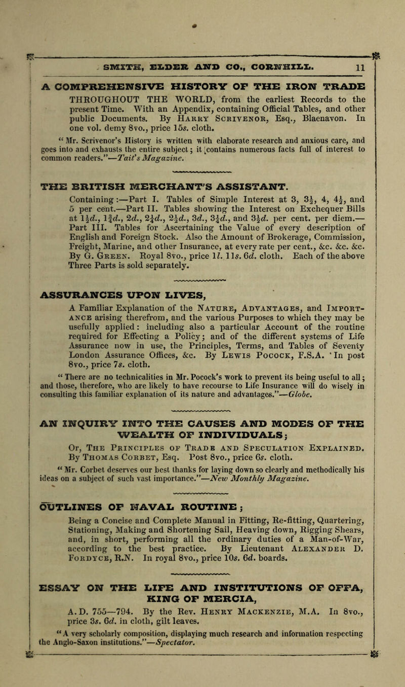 ra- A COMPREHENSIVE HISTORV OP THE IRON TRADE THROUGHOUT THE WORLD, from the earliest Records to the present Time. With an Appendix, containing Official Tables, and other public Documents. By Harry Scrivenor, Esq., Blaenavon. In one vol. demy 8vo., price 155. cloth. “ Mr. Scrivenor’s History is written with elaborate research and anxious care, and goes into and exhausts the entire subject; it [contains numerous facts full of interest to common readers.”—Tait’s Magazine. THE BRITISH MERCHANT'S ASSISTANT. Containing:—Part I. Tables of Simple Interest at 3> 3£, 4, 4|, and 5 per cent.—Part II. Tables showing the Interest on Exchequer Bills at 1 \d., Ifd., 2d., 2\d., 2\d., 3d., 3\d., and 3\d. per cent, per diem.— Part III. Tables for Ascertaining the Value of every description of English and Foreign Stock. Also the Amount of Brokerage, Commission, Freight, Marine, and other Insurance, at every rate per cent., &c. &c. &c. By G. Green. Royal 8vo., price 1Z. 11s. 6d. cloth. Each of the above Three Parts is sold separately. ASSURANCES UPON LIVES, A Familiar Explanation of the Nature, Advantages, and Import- j ance arising therefrom, and the various Purposes to which they may be ! usefully applied : including also a particular Account of the routine j required for Effecting a Policy; and of the different systems of Life ! Assurance now in use, the Principles, Terms, and Tables of Seventy London Assurance Offices, See. By Lewis Pocock, F.S.A. * In post 8vo., price 75. cloth. “ There are no technicalities in Mr. Pocock’s work to prevent its being useful to all; ! and those, therefore, who are likely to have recourse to Life Insurance will do wisely in j consulting this familiar explanation of its nature and advantages.”—Globe. AN INQUIRY INTO THE CAUSES AND MODES OF THE WEALTH OF INDIVIDUALS; Or, The Principles of Trade and Speculation Explained. By Thomas Corbet, Esq. Post 8vo., price 6s. cloth. “ Mr. Corbet deserves our best thanks for laying down so clearly and methodically his ideas on a subject of such vast importance.”—New Monthly Magazine. OUTLINES OF NAVAL ROUTINEj Being a Concise and Complete Manual in Fitting, Re-fitting, Quartering, Stationing, Making and Shortening Sail, Heaving down, Rigging Shears, and, in short, performing all the ordinary duties of a Man-of-War, according to the best practice. By Lieutenant Alexander D. Fordyce, R.N. In royal 8vo., price 105. 6d. boards. ESSAY ON THE LIFE AND INSTITUTIONS OF OFFA, KING OF MERCIA, A. D. 755—794. By the Rev. Henry Mackenzie, M.A. In 8vo., price 35. 6d. in cloth, gilt leaves. “ A very scholarly composition, displaying much research and information respecting j the Anglo-Saxon institutions.”—Spectator. m — m