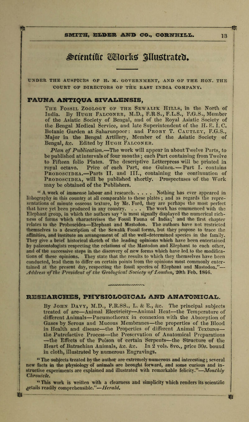 Works Sfilustrahtf. UNDER THE AUSPICES OF H. M. GOVERNMENT, AND OF THE HON. THE COURT OF DIRECTORS OF THE EAST INDIA COMPANY. I FAUNA ANTIQUA SIVALENSXS, The Fossil Zoology of the Sewaltk Hills, in the North of India. By Hugh Falconer, M.D., F.R S., F.L.S., F.G.S., Member | of the Asiatic Society of Bengal, and of the Royal Asiatic Society of the Bengal Medical Service, and late Superintendent of the H. E. I. C. Botanic Garden at Saharunpoor: and Proby T. Cautley, F.G.S., ; Major in the Bengal Artillery, Member of the Asiatic Society of j Bengal, &c. Edited by Hugh Falconer. Plan of Publication.—The work will appear in about Twelve Parts, to be published at intervals of four months; each Part containing from Twelve j to Fifteen folio Plates. The descriptive Letterpress will be printed in royal octavo. Price of each Part, one Guinea. — Part I. contains j Proboscidea.—Parts IT. and III., containing the continuation of | Proboscidea, will be published shortly. Prospectuses of the Work j may be obtained of the Publishers. “ A work of immense labour and research Nothing has ever appeared in lilhography in this country at all comparable to these plates; and as regards the repre- ! senlations of minute osseous texture, by Mr. Ford, they are perhaps the most perfect j that have yet been produced in any country. . . . The work has commenced with the ! Elephant group, in which the authors say ‘ is most signally displayed the numerical rich- ! ness of forms which characterises the Fossil Fauna of India;’ and the first chapter relates to the Proboscidea—Elephant and Mastodon. The authors have not restricted ! themselves to a description of the Sewalik Fossil forms, but they propose to trace the j affinities, and institute an arrangement of all the well-determined species in the family, j They give a brief historical sketch of the leading opinions which have been entertained ! by palaeontologists respecting the relations of the Mastodon and Elephant to each other, and of tire successive steps in the discovery of new forms which have led to the modifica- tions of these opinions. They stale that the results to which they themselves have been conducted, lead them to differ on certain points from the opinions most commonly enter- ! tained at the present day, respecting the fossil species of Elephant and Mastodon.”— Address of the President of the Geological Society of London^ 20th Feb. 1846. RESEARCHES, PHYSIOLOGICAL AND ANATOMICAL. By John Davy, M.D., F.R.SS., L. & E., &c. The principal subjects j treated of are—Animal Electricity—Animal Heat—the Temperature of different Animals—Pneumothorax in connexion with the Absorption of Gases by Serous and Mucous Membranes—the properties of the Blood in Health and disease—the Properties of different Animal Textures— the Putrefactive Process—the Preservation of Anatomical Preparations —the Effects of the Poison of certain Serpents—the Structure of the Heart of Batrachian Animals, &c. &c. In 2 vols. 8vo., price 30s. bound in cloth, illustrated by numerous Engravings. “The subjects treated by the author are extremely numerous and interesting; several new facts in the physiology of animals are brought forward, and some curious and in- structive experiments are explained and illustrated with remarkable felicity.”—Monthly Chronicle. “ This work is written with a clearness and simplicity which renders its scientific details readily comprehensible.”—Herald. * — — — jg