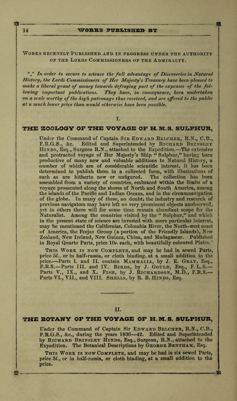 ft Works recently Published and in progress under the authority of the Lords Commissioners of the Admiralty. %* In order to secure to science the full advantage of Discoveries in Natural History, the Lords Commissioners of Her Majesty’s Treasury have been pleased to make a liberal grant of money towards defraying part of the expenses of the fol- lowing important publications. They have, in consequence, been undertaken on a scale worthy of the high patronage thus received, and are offered to the public at a much lower price than would otherwise have been possible. THE ZOOLOGY OP THE VOYAGE OP H.3VE.S. SULPHUR, Under the Command of Captain Sir Edward Belcher, R.N., C.B., F.R.G.S., &c. Edited and Superintended by Richard Brinsley Hinds, Esq., Surgeon R.N., attached to the Expedition.—The extensive and protracted voyage of Her Majesty’s Ship “ Sulphur,” having been productive of many new and valuable additions to Natural History, a number of which are of considerable scientific interest, it has been determined to publish them in a collected form, with illustrations of such as are hitherto new or untigured. The collection has been assembled from a variety of countries, embraced within the limits of a voyage prosecuted along the shores of North and South America, among the islands of the Pacific and Indian Oceans, and in the circumnavigation of the globe. In many of these, no doubt, the industry and research of previous navigators may have left no very prominent objects unobserved, yet in others there will for some time remain abundant scope for the Naturalist. Among the countries visited by the “ Sulphur,” and which in the present state of science arc invested with more particular interest, may be mentioned the Californias, Columbia River, the North-west coast of America, the Feejee Group (a portion of the Friendly Islands), New Zealand, New Ireland, New Guinea, China, and Madagascar. Published in Royal Quarto Parts, price 10s. each, with beautifully coloured Plates. : This Work is now Complete, and may be had in sewed Parts, price 51., or in half-russia, or cloth binding, at a small addition to the price.—Parts I. and II. contain Mammalia, by J. E. Gray, Esq., F.R.S.—Parts III. and IY. Birds, by J. Gould, Esq., F.L.S.— Parts V., IX., and X. Fish, by J. Richardson, M.D., F.R.S.— Parts VI., VII., and VIII. Shells, by R. B. Hinds, Esq. II. THE BOTANY OP THE VOYAGE OP H. M. S. SULPHUR, Under the Command of Captain Sir Edward Belcher, R.N., C.B., F.R.G.S., &c., during the years 1836—42. Edited and Superintended by Richard Brinsley Hinds, Esq., Surgeon, R.N., attached to the Expedition. The Botanical Descriptions by George Bentham, Esq. This Work is now Complete, and may be had in six sewed Parts, price 31.} or in half-russia, or cloth binding, at a small addition to the price.