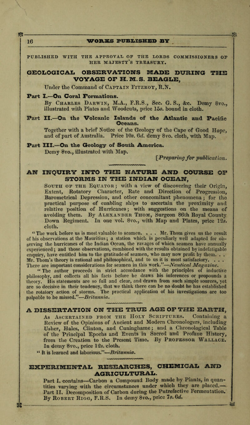 m 16 WGXLStS PUBLISHED BY PUBLISHED WITH THE APPROVAL OF THE LORDS COMMISSIONERS OF HER MAJESTY’S TREASURY. GEOLOGICAL OBSERVATIONS MADE DURING THE VOYAGE OP H.M.S. BEAGLE, Under the Command of Captain Fitzroy, R.N. Part I.—On Coral Formations. By Charles Darwin, M.A., F.R.S., Sec. G. S., &c. Demy 8vo., illustrated with Plates and Woodcuts, price 15s. bound in cloth. Part II.—On the Volcanic Islands of the Atlantic and Pacific Oceans. Together with a brief Notice of the Geology of the Cape of Good Hope, and of part of Australia. Price 10s. Gd. demy 8vo. cloth, with Map. Part III.—On the Geology of South America. Demy 8vo., illustrated with Map. [Preparing for publication. AN INQUIRY INTO THE NATURE AND COURSE OF STORMS IN THE INDIAN OCEAN, South of the Equator; with a view of discovering their Origin, Extent, Rotatory Character, Rate and Direction of Progression, Barometrical Depression, and other concomitant phenomena; for tho practical purpose of enabling ships to ascertain the proximity and relative position of Hurricanes; with suggestions on the means of avoiding them. By Alexander Thom, Surgeon 86th Royal County Down Regiment. In one vol. 8vo., with Map and Plates, price 12s. cloth. “The work before us is most valuable to seamen. . . . Mr. Thom gives us the result of his observations at the Mauritius; a station which is peculiarly well adapted for ob- serving the hurricanes of the Indian Ocean, the ravages of whicn seamen have annually experienced; and those observations, combined with the results obtained by indefatigable enquiry, have entitled him to the gratitude of seamen, who may now profit by them. . . Mr. Thom’s theory is rational and philosophical, and to us it is most satisfactory. . . . There are important considerations for seamen in this work.”—Nautical Magazine. “ The author proceeds in strict accordance with the principles of inductive philosophy, and collects alL his facts before be draws his inferences or propounds a theory. His statements are so full and clear, and drawn from such simple sources, yet are so decisive in their tendency, that we think there can be no doubt he has established the rotatory action of storms. The practical application of his investigations are too palpable to be missed.”—Britannia. A DISSERTATION ON THE TRUE AGE OF THE EARTH, As Ascertained from the Holy Scriptures. Containing a Review of the Opinions of Ancient and Modern Chronologers, including Usher, Hales, Clinton, and Cuninghame; and a Chronological Table of the Principal Epochs and Events in Sacred and Profane History, from the Creation to the Present Time. By Professor Wallace. In demy 8vo., price 12s. cloth. “ It is learned and laborious.”—Britannia. EXPERIMENTAL RESEARCHES, CHEMICAL AND AGRICULTURAL. Part I. contains—Carbon a Compound Body made by Plants, in quan- tities varying with the circumstances under which they are placed.— Part II. Decomposition of Carbon during the Putrefactive Fermentation. By Robert Rigg, F.R.S. In demy 8vo., price Is. Gd. m —