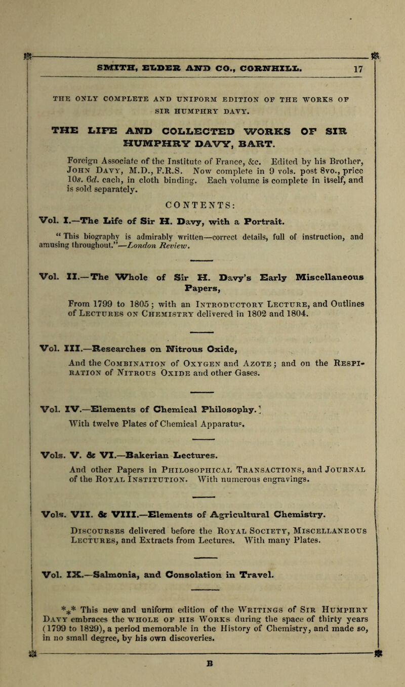 J& SMITH, ELDER AND CO., CORSJHXX.X.. 17 THE ONLY COMPLETE AND UNIFORM EDITION OF THE WORKS OF SIR HUMPHRY DAVY. THE LIFE AND COLLECTED WORKS OF SIR HUMPHRY DAVY, BART. Foreign Associate of the Institute of France, &c. Edited by his Brother, John Davy, M.D., F.R.S. Now complete in 9 vols. post 8vo., price 10s. 6d. each, in cloth binding. Each volume is complete in itself, and is sold separately. CONTENTS: Vol. I.—The Life of Sir H. Davy, with a Portrait. “ Tins biography is admirably written—correct details, full of instruction, and amusing throughout.”—London Review. Vol. II.— The Whole of Sir H. Davy’s Early Miscellaneous Papers, From 1799 to 1805; with an Introductory Lecture, and Outlines of Lectures on Chemistry delivered in 1802 and 1804. Vol. III.—Researches on Nitrous Oxide, And the Combination of Oxygen and Azote; and on the Respi- ration of Nitrous Oxide and other Gases. Vol. IV.—Elements of Chemical Philosophy.’ With twelve Plates of Chemical Apparatus. Vols. V. Sc VI.—Bakerian Lectures. And other Papers in Philosophical Transactions, and Journal of the Royal Institution. With numerous engravings. Vols. VII. Sc VIII.—Elements of Agricultural Chemistry. Discourses delivered before the Royal Society, Miscellaneous Lectures, and Extracts from Lectures. With many Plates. Vol. IX.—Salmonia, and Consolation in Travel. *** This new and uniform edition of the Writings of Sir Humphry Davy embraces the whole of his Works during the space of thirty years (1799 to 1829), a period memorable in the History of Chemistry, and made so, in no small degree, by his own discoveries. ^ -£ B