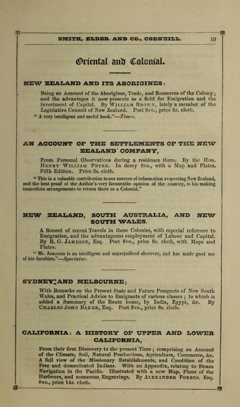 SMITH, ELDER AND CO., CORHHILL. 19 Oriental anti Colonial* NEW ZEALAND AND ITS ABORIGINES: Being an Account of the Aborigines, Trade, and Resources of the Colony; and the advantages it now presents as a field for Emigration and the investment of Capital. By William Brown, lately a member of the Legislative Council of New Zealand. Post 8vo., price 85. cloth. “ A very intelligent and useful book.”—Times. AN ACCOUNT OP THE SETTLEMENTS OF THE NSW ZEALAND COMPANY, From Personal Observations during a residence there. By the Hon. Henry William Petre. In demy 8vo., with a Map and Plates. Fifth Edition. Price 3,9. cloth. “This is a valuable contribution to our sources of information respecting New Zealand, and the best proof of the Author’s very favourable opinion of the country, is his making immediate arrangements to return there as a Colonist.” NEW ZEALAND, SOUTH AUSTRALIA, AND NEW SOUTH WALES. A Record of recent Travels in these Colonies, with especial reference to Emigration, and the advantageous employment of Labour and Capital. By R. G. Jameson, Esq. Post 8vo., price 8s. cloth, with Maps and Plates. “ Mr. Jameson is an intelligent and unprejudiced observer, and has made good use of his faculties.”—Spectator. Sydney:and Melbourne; With Remarks on the Present State and Future Prospects of New South Wales, and Practical Advice to Emigrants of various classes ; to which is added a Summary of the Route home, by India, Egypt, &c. By Charles John Baker, Esq. Post 8vo., price 8s. cloth. CALIFORNIA: A HISTORY OF UPPER AND LOWER CALIFORNIA, From their first Discovery to the present Time ; comprising an Account of the Climate, Soil, Natural Productions, Agriculture, Commerce, &c. A full view of the Missionary Establishments, and Condition of the Free and domesticated Indians. With an Appendix, relating to Steam Navigation in the Pacific. Illustrated with a new Map, Plans of the Harbours, and numerous^ Engravings. By Alexander Forbes, Esq. 8vo., price 14s. cloth. s —— * —— m