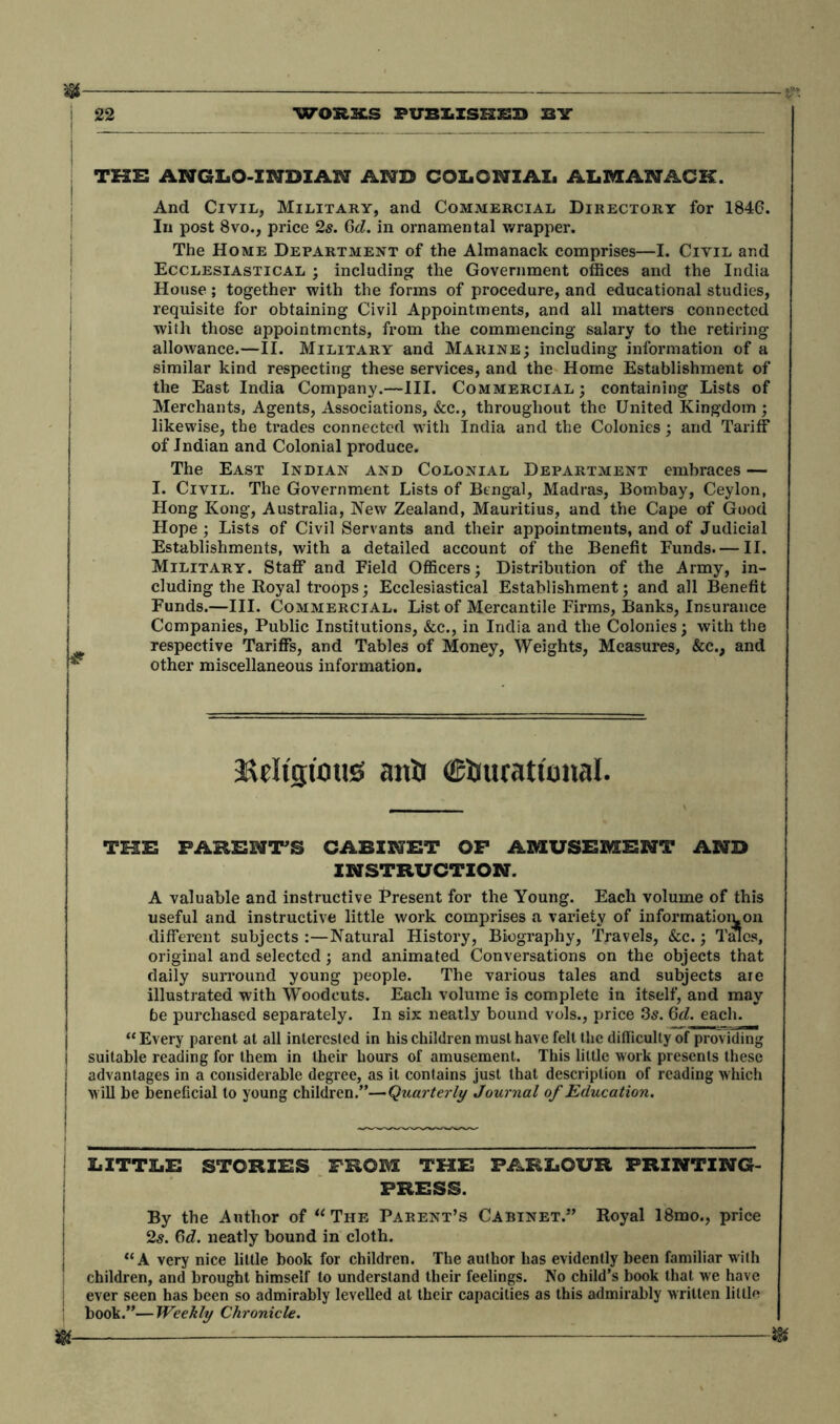 THE ANGLO-INDIAN AND COLONIAL ALMANACK. And Civil, Military, and Commercial Directory for 1846. In post 8vo., price 2s. 6d. in ornamental wrapper. The Home Department of the Almanack comprises—I. Civil and Ecclesiastical ; including the Government offices and the India House; together with the forms of procedure, and educational studies, requisite for obtaining Civil Appointments, and all matters connected with those appointments, from the commencing salary to the retiring allowance.—II. Military and Marine; including information of a similar kind respecting these services, and the Home Establishment of the East India Company.—III. Commercial; containing Lists of Merchants, Agents, Associations, &c., throughout the United Kingdom ; likewise, the trades connected with India and the Colonies; and Tariff of Indian and Colonial produce. The East Indian and Colonial Department embraces — 1. Civil. The Government Lists of Bengal, Madras, Bombay, Ceylon, Hong Kong, Australia, New Zealand, Mauritius, and the Cape of Good Hope ; Lists of Civil Servants and their appointments, and of Judicial Establishments, with a detailed account of the Benefit Funds. — II. Military. Staff and Field Officers; Distribution of the Army, in- cluding the Royal troops; Ecclesiastical Establishment; and all Benefit Funds.—III. Commercial. List of Mercantile Firms, Banks, Insurance Companies, Public Institutions, &c., in India and the Colonies; with the respective Tariffs, and Tables of Money, Weights, Measures, &c., and other miscellaneous information. Meltguntss anti (Etrucatfonal. TOE PARENT’S CABINET OF AMUSEMENT AND INSTRUCTION. A valuable and instructive Present for the Young. Each volume of this useful and instructive little work comprises a variety of informatiomon different subjects:—Natural History, Biography, Travels, &c.; Tales, original and selected; and animated Conversations on the objects that daily surround young people. The various tales and subjects are illustrated with Woodcuts. Each volume is complete in itself, and may be purchased separately. In six neatly bound vols., price 3s. 6d. each. “ Every parent at all interested in his children must have felt the difficulty of providing j suitable reading for them in their hours of amusement. This little work presents these i advantages in a considerable degree, as it contains just that description of reading which j will be beneficial to young children.”—Quarterly Journal of Education. LITTLE STORIES FROM THE PARLOUR PRINTING- PRESS. By the Author of “The Parent’s Cabinet.” Royal 18mo., price 2s. 6d. neatly bound in cloth. “A very nice little book for children. The author has evidently been familiar with children, and brought himself to understand their feelings. No child’s book that we have ever seen has been so admirably levelled at their capacities as this admirably written little 1 book.”—Weekly Chronicle. $ m