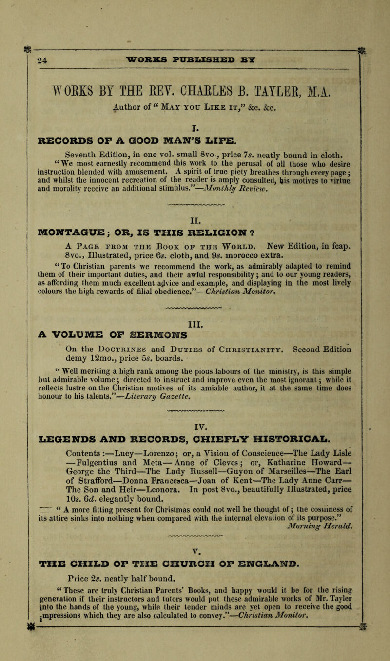 * m 24 worn PUBLISHES BIT WORKS BY THE REV. CHARLES B. TAYLER, M.A. Author of “ May you Like it,” &c. See. r. RECORDS OF A GOOD MAN’S LIFE. Seventh Edition, in one vol. small 8vo., price 7s. neatly bound in cloth. “We most earnestly recommend this work to the perusal of all those who desire instruction blended w ith amusement. A spirit of true piety breathes through every page; and whilst the innocent recreation of the reader is amply consulted, bis motives to virtue and morality receive an additional stimulus.”—Monthly Review. II. MONTAGUE; OR, IS THIS RELIGION ? A Page from the Book of the World. New Edition, in fcap. 8vo., Illustrated, price 65. cloth, and 95. morocco extra. “ To Christian parents we recommend the work, as admirably adapted to remind them of their important duties, and their awful responsibility; and to our young readers, as affording them much excellent advice and example, and displaying in the most lively colours the high rewards of filial obedience.”—Christian Monitor. III. A VOLUME OF SERMONS On the Doctrines and Duties of Christianity. Second Edition demy 12mo., price 5s. boards. “ Well meriting a high rank among the pious labours of the ministry, is this simple but admirable volume; directed to instruct and improve even the most ignorant; while it ! reflects lustre on the Christian motives of its amiable author, it at the same time does honour to bis talents.”—Literary Gazette. IV. LEGENDS AND RECORDS, CHIEFLY HISTORICAL. Contents :—Lucy—Lorenzo; or, a Vision of Conscience—The Lady Lisle —Fulgentius and Meta—Anne of Cleves; or, Katharine Howard— George the Third—The Lady Russell—Guyon of Marseilles—The Earl of Strafford—Donna Francesca—Joan of Kent—The Lady Anne Carr— The Son and Heir—Leonora. In post 8vo., beautifully Illustrated, price 105. Qd. elegantly bound. “ A more fitting present for Christmas could not well be thought of; the costliness of its attire sinks into nothing when compared with the internal elevation of its purpose.” Morning Herald. V. THE CHILD OF THE CHURCH OF ENGLAND. Price 25. neatly half bound. “ These are truly Christian Parents’ Books, and happy would it be for the rising generation if their instructors and tutors would put these admirable works of Mr. Tayler into the hands of the young, while their lender minds are yet open to receive the good jinpressions which they are also calculated to convey.”—Christian Monitor. »- #