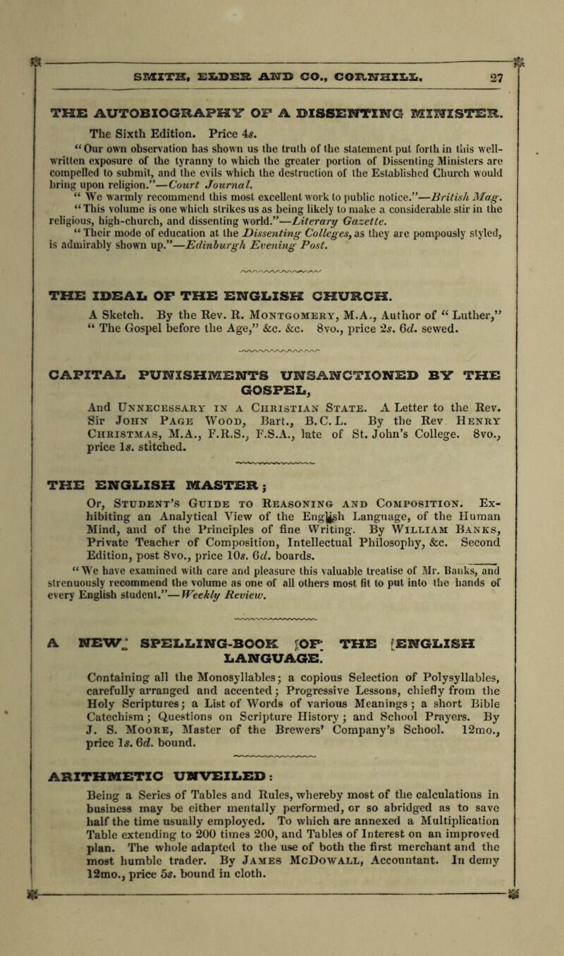 « & S FAITH, ELDSE AMD CO., CORNaXI'Ii. 27 THE AUTOBIOGRAPHY OF A DISSENTING MINISTER. The Sixth Edition. Price 4s. “ Our own observation has shown us the truth of the statement put forth in this well- written exposure of the tyranny to which the greater portion of Dissenting Ministers are compelled to submit, and the evils which the destruction of the Established Church would bring upon religion.”—Court Journal. “ We warmly recommend this most excellent w ork to public notice.”—British Mag. “ This volume is one which strikes us as being likely to make a considerable stir in the religious, high-church, and dissenting world.”—Literary Gazette. “ Their mode of education at the Dissenting Colleges, as they are pompously styled, is admirably shown up.”—Edinburgh Evening Post. THE IDEAL OF THE ENGLISH CHURCH. A Sketch. By the Rev. R. Montgomery, M.A., Author of “ Luther,” “ The Gospel before the Age,” &c. &c. 8vo., price 2s. 6d. sewed. CAPITAL PUNISHMENTS UNSANCTIONED BY THE GOSPEL, And Unnecessary in a Christian State. A Letter to the Rev. Sir John Page Wood, Bart., B.C. L. By the Rev Henry Christmas, M.A., F.R.S., F.S.A., late of St. John’s College. 8vo., price Is. stitched. THE ENGLISH MASTERj Or, Student’s Guide to Reasoning and Composition. Ex- hibiting an Analytical View of the Engj^sh Language, of the Human Mind, and of the Principles of fine Writing. By William Banks, Private Teacher of Composition, Intellectual Philosophy, &c. Second Edition, post 8vo., price 10s. 6d. boards. “We have examined with care and pleasure this valuable treatise of Mr. Banks, and strenuously recommend the volume as one of all others most fit to put into the hands of every English student.”—Weekly Review. A NEWJ SPELLING-BOOK ;OF THE [ENGLISH LANGUAGE. Containing all the Monosyllables; a copious Selection of Polysyllables, carefully arranged and accented; Progressive Lessons, chiefly from the Holy Scriptures; a List of Words of various Meanings; a short Bible Catechism; Questions on Scripture History ; and School Prayers. By J. S. Moore, Master of the Brewers’ Company’s School. 12mo., price Is. 6d. bound. ARITHMETIC UNVEILED . Being a Series of Tables and Rules, whereby most of the calculations in business may be either mentally performed, or so abridged as to save half the time usually employed. To which are annexed a Multiplication Table extending to 200 times 200, and Tables of Interest on an improved plan. The whole adapted to the use of both the first merchant and the most humble trader. By James McDowall, Accountant. In demy 12mo., price 5s. bound in cloth. ^ I