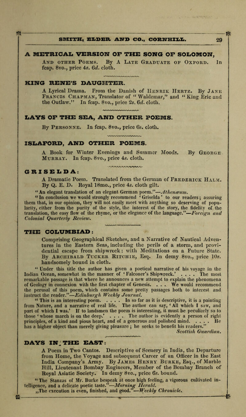 A METRICAL VERSION OP THE SONG OP SOLOMON, And other Poems. By A Late Graduate op Oxford. In fcap. 8vo., price 45. 6d. cloth. KING RENE’S DAUGHTER. A Lyrical Drama. From the Danish of Henrik Hertz. By Jane Francis Chapman, Translator of “ Waldemar,” and “ King Eric and the Outlaw.” In fcap. 8vo., price 2s. 6d. cloth. LAVS OP THE SEA, AND OTHER POEMS. By Personne. In fcap. 8vo., price 6s. cloth. ISLAFORD, AND OTHER POEMS. A Book for Winter Evenings and Summer Moods. By George Murray. In fcap. 8vo., price 4s. cloth. GRI SE L D A: A Dramatic Poem. Translated from the German of Frederick Halm. By Q. E. D. Royal 18mo., price 4s. cloth gilt. “An elegant translation of an elegant German poem.”—Athenceum. “ In conclusion we would strongly recommend ‘ Griselda ’ to our readers; assuring them that, in our opinion, they will not easily meet with anything so deserving of popu- larity, either from the purity of the style, the interest of the story, the fidelity of the translation, the easy flow of the rhyme, or the elegance of the language.”—Foreign and Colonial Quarterly Review. THE COLUMBIAD: Comprising Geographical Sketches, and a Narrative of Nautical Adven- tures in the Eastern Seas, including the perils of a storm, and provi- dential escape from shipwreck: with Meditations on a Future State. By Archibald Tucker Ritchie, Esq. In demy 8vo., price 10s. handsomely bound in cloth. “ Under this title the author has given a poetical narrative of his voyage in the Indian Ocean, somewhat in the manner of ‘ Falconer’s Shipwreck.’ .... The most remarkable passage is that where he announces a new attempt to explain the phenomena of Geology in connexion with the first chapter of Genesis. . . . We would recommend the perusal of this poem, which contains some pretty passages both to interest and instruct the reader.”—Edinburgh Weekly Journal. “ This is an interesting poem In so far as it is descriptive, it is a painting from Nature, and a narrative of real life. The author can say, ‘ All which I saw, and part of w hich I was.’ If to landsmen the poem is interesting, it must be peculiarly so to those ‘ whose march is on the deep.’ .... The author is evidently a person of right principles, of a kind and pious heart, and of a generous aud polished mind He has a higher object than merely giving pleasure ; he seeks to benefit his readers.” Scottish Guardian. DAYS IN^THE EAST: A Poem in Two Cantos. Descriptive of Scenery in India, the Departure from Home, the Voyage and subsequent Career of an Officer in the East India Company’s Army. By James Henry Burke, Esq., of Marble Hill, Lieutenant Bombay Engineers, Member of the Bombay Branch of Royal Asiatic Society. In demy 8vo., price 6s. bound. “ The Stanzas of Mr. Burke bespeak at once high feeling, a vigorous cultivated in- telligence, and a delicate poetic taste.”—Morning Herald. ,,The execution is even, finished, and good.’ —Weekly Chronicle.