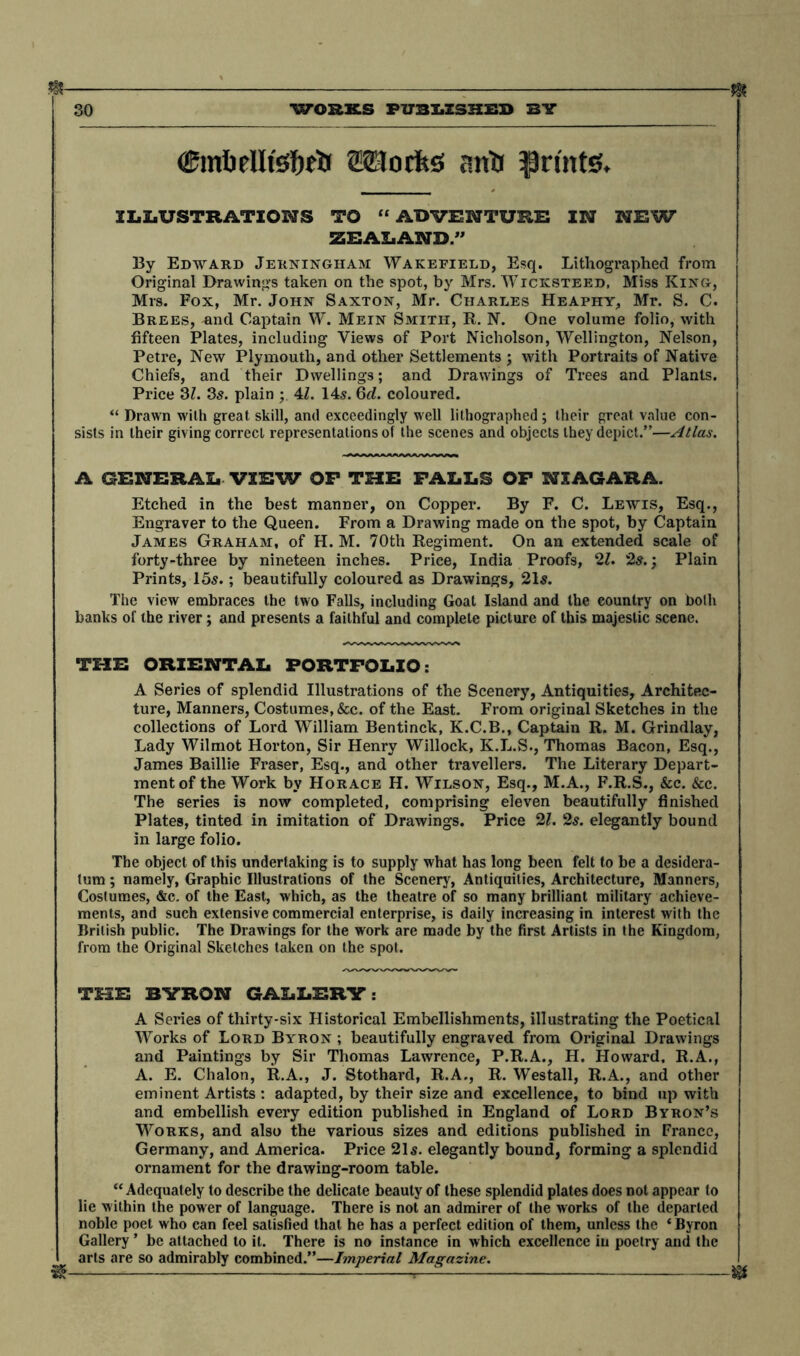 & m (gmbdlisfjeb Mocks antf prints. ILLUSTRATIONS TO “ADVENTURE IN NEW ZEALAND.” By Edward Jerningham Wakefield, Esq. Lithographed from Original Drawings taken on the spot, by Mrs. Wticksteed, Miss King, Mrs. Fox, Mr. John Saxton, Mr. Charles Heaphy, Mr. S. C. Brees, and Captain W. Mein Smith, R. N. One volume folio, with fifteen Plates, including Views of Port Nicholson, Wellington, Nelson, Petre, New Plymouth, and other Settlements ; with Portraits of Native Chiefs, and their Dwellings; and Drawings of Trees and Plants. Price 31. 3s. plain 4Z. 14s. 6d. coloured. “ Drawn with great skill, and exceedingly well lithographed; their great value con- sists in their giving correct representations of the scenes and objects they depict.”—Atlas. A GENERAL VIEW OP THE FALLS OF NIAGARA. Etched in the best manner, on Copper. By F. C. Lewis, Esq., Engraver to the Queen. From a Drawing made on the spot, by Captain James Graham, of H. M. 70th Regiment. On an extended scale of forty-three by nineteen inches. Price, India Proofs, 21. 2s.; Plain Prints, 15«.; beautifully coloured as Drawings, 215. The view embraces the two Falls, including Goat Island and the country on both banks of the river; and presents a faithful and complete picture of this majestic scene. THE ORIENTAL PORTFOLIO: A Series of splendid Illustrations of the Scenery, Antiquities, Architec- ture, Manners, Costumes, &c. of the East. From original Sketches in the collections of Lord William Bentinck, K.C.B., Captain R. M. Grindlay, Lady Wilmot Horton, Sir Henry Willock, K.L.S., Thomas Bacon, Esq., James Baillie Fraser, Esq., and other travellers. The Literary Depart- ment of the Work by Horace H. Wilson, Esq., M.A., F.R.S., &c. &c. The series is now completed, comprising eleven beautifully finished Plates, tinted in imitation of Drawings. Price 21. 25. elegantly bound in large folio. The object of this undertaking is to supply what has long been felt to be a desidera- tum ; namely, Graphic Illustrations of the Scenery, Antiquities, Architecture, Manners, Coslumes, &c. of the East, which, as the theatre of so many brilliant military achieve- ments, and such extensive commercial enterprise, is daily increasing in interest with the British public. The Drawings for the work are made by the first Artists in the Kingdom, from the Original Sketches taken on the spot. THE BYRON GALLERY: A Series of thirty-six Historical Embellishments, illustrating the Poetical Works of Lord Byron ; beautifully engraved from Original Drawings and Paintings by Sir Thomas Lawrence, P.R.A., H. Howard, R.A., A. E. Chalon, R.A., J. Stothard, R.A., R. Westall, R.A., and other eminent Artists : adapted, by their size and excellence, to bind up with and embellish every edition published in England of Lord Byron’s Works, and also the various sizes and editions published in France, Germany, and America. Price 215. elegantly bound, forming a splendid ornament for the drawing-room table. “Adequately to describe the delicate beauty of these splendid plates does not appear to lie within the power of language. There is not an admirer of the works of the departed noble poet who can feel satisfied that he has a perfect edition of them, unless the ‘ Byron Gallery * be attached to it. There is no instance in which excellence in poetry and the arts are so admirably combined.”—Imperial Magazine. & , 0