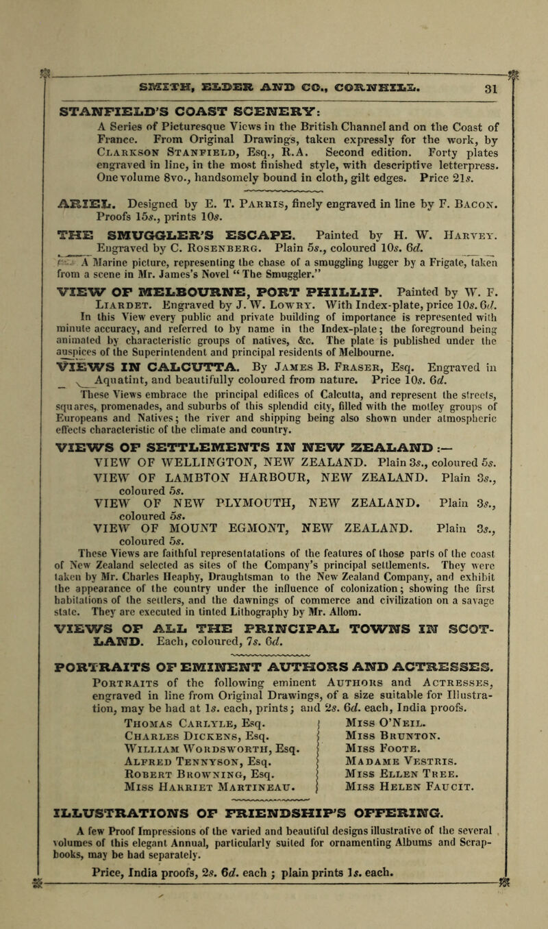 STANFIELD’S COAST SCENERY: A Series of Picturesque Views in the British Channel and on the Coast of France. From Original Drawings, taken expressly for the work, by Clarkson Stanfield, Esq., R.A. Second edition. Forty plates engraved in line, in the most finished style, with descriptive letterpress. One volume 8vo., handsomely bound in cloth, gilt edges. Price 21s. ARIEL. Designed by E. T. Parris, finely engraved in line by F. Bacon. Proofs 15s., prints 10s. THE SMUGGLER’S ESCAPE. Painted by H. W. Harvey. Engraved by C. Rosenberg. Plain 5s., coloured 10s. Qd. A Marine picture, representing the chase of a smuggling lugger by a Frigate, taken from a scene in Mr. James’s Novel “ The Smuggler.” VIEW OP MELBOURNE, PORT PHILLIP. Painted by W. F. Liardet. Engraved by J. \V. Lowry. With Index-plate, price 10s. 6d. In this View every public and private building of importance is represented with minute accuracy, and referred to by name in the Index-plate; the foreground being animated by characteristic groups of natives, &c. The plate is published under the auspices of the Superintendent and principal residents of Melbourne. VIEWS IN CALCUTTA. By James B. Fraser, Esq. Engraved in Aquatint, and beautifully coloured from nature. Price 10s. 6d. These Views embrace the principal edifices of Calcutta, and represent the streets, squares, promenades, and suburbs of this splendid city, filled with the motley groups of Europeans and Natives; the river and shipping being also shown under atmospheric effects characteristic of the climate and country. VIEWS OP SETTLEMENTS IN NEW ZEALAND VIEW OF WELLINGTON, NEW ZEALAND. Plain 3s., coloured 5s. VIEW OF LAMBTON HARBOUR, NEW ZEALAND. Plain 3s., coloured 5s. VIEW OF NEW PLYMOUTH, NEW ZEALAND. Plain 3s., coloured 5s. VIEW OF MOUNT EGMONT, NEW ZEALAND. Plain 3s., coloured 5s. These Views are faithful representalalions of the features of those parts of the coast of New Zealand selected as sites of the Company’s principal settlements. They were taken by Mr. Charles Heaphy, Draughtsman to the New Zealand Company, and exhibit the appearance of the country under the influence of colonization; showing the first habitations of the settlers, and the dawnings of commerce and civilization on a savage state. They are executed in tinted Lithography by Mr. Allom. VIEWS OP ALL THE PRINCIPAL TOWNS IN SCOT- LAND. Each, coloured, 7s. 6d. PORTRAITS OF EMINENT AUTHORS AND ACTRESSES. Portraits of the following eminent Authors and Actresses, engraved in line from Original Drawings, of a size suitable for Illustra- tion, may be had at Is. each, prints; and 2s. 6d. each, India proofs. Thomas Carlyle, Esq. t Miss O’Neil. Charles Dickens, Esq. Miss Brunton. William Wordsworth, Esq. Miss Foote. Alfred Tennyson, Esq. \ Madame Vestris. Robert Browning, Esq. Miss Ellen Tree. Miss Harriet Martineau. j Miss Helen Faucit. ILLUSTRATIONS OP FRIENDSHIP’S OFFERING. A few Proof Impressions of the varied and beautiful designs illustrative of the several volumes of this elegant Annual, particularly suited for ornamenting Albums and Scrap- books, may be had separately. Price, India proofs, 2s. 6d. each ; plain prints Is. each.