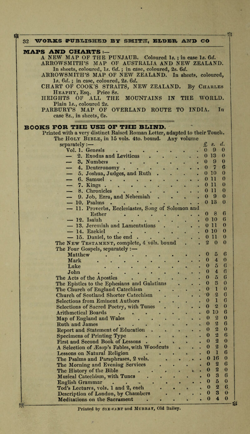 MAPS AND CHARTS :— A NEW MAP OF THE PUNJAUB. Coloured Is. ; in case Is. Gd. ARROWSMITH’S MAP OF AUSTRALIA AND NEW ZEALAND. In sheets, coloured, Is. Gd.; in case, coloured, 2s. Gd. ARROWSMITH’S MAP OF NEW ZEALAND. In sheets, coloured, Is. Gd.; in case, coloured, 2s. 6c?. CHART OF COOK’S STRAITS, NEW ZEALAND. By Charles Heaphy, Esq. Price 8s. HEIGHTS OF ALL THE MOUNTAINS IN THE WORLD. Plain Is., coloured 2s. PARBURY’S MAP OF OVERLAND ROUTE TO INDIA. In case 8s., in sheets, 6s. books for the use of the BIiIND. Printed with a very distinct Raised Roman Letter, adapted to their Touch. The Holy Bible, in 15 vols. 4to. bound. Any volume separately:— Vol. 1. Genesis £ 0 s. 9 d. 0 — 2. Exodus and Leviticus 0 13 0 — 3. Numbers , 0 9 0 — 4. Deuteronomy . . 0 7 6 — 5. Joshua, Judges, and Ruth . . 0 10 0 — 6. Samuel 0 11 0 — 7. Kings . 0 11 0 — 8. Chronicles 0 11 0 — 9. Job, Ezra, and Nehemiah . 0 9 0 — 10. Psalms 0 13 0 — 11. Proverbs, Ecclesiastes, Song of Solomon Esther ..... and 0 8 6 — 12. Isaiah 0 10 6 — 13. Jeremiah and Lamentations 0 11 0 — 14. Ezekiel 0 10 0 — 15. Daniel, to the end .... 0 11 0 The New Testament, complete, 4 vols. bound • 2 0 0 The Four Gospels, separately :— Matthew 0 5 6 0 4 0 Luke ...... . 0 5 6 John 0 4 6 The Acts of the Apostles .... 0 5 6 The Epistles to the Ephesians and Galatians 0 3 0 The Church of England Catechism . 0 1 0 Church of Scotland Shorter Catechism 0 2 6 Selections from Eminent Authors 0 1 6 Selections of Sacred Poetry, with Tunes . . 0 2 0 Arithmetical Boards . 0 10 6 Map of England and Wales .... 0 2 0 Ruth and James ..... 0 2 6 Report and Statement of Education . . . 0 2 0 Specimens of Printing Type 0 2 6 First and Second Book of Lessons . . . . 0 2 0 A Selection of jEsop’s Fables, with Woodcuts Lessons on Natural Religion The Psalms and Paraphrases, 2 vols. The Morning and Evening Services The History of the Bible . . » Musical Catechism, with Tunes English Grammar Tod’s Lectures, vols. 1 and 2, each Description of London, by Chambers Meditations on the Sacrament »- 0 16 0 2 ■& Printed by Stevart and Mcrbat, Old Haile