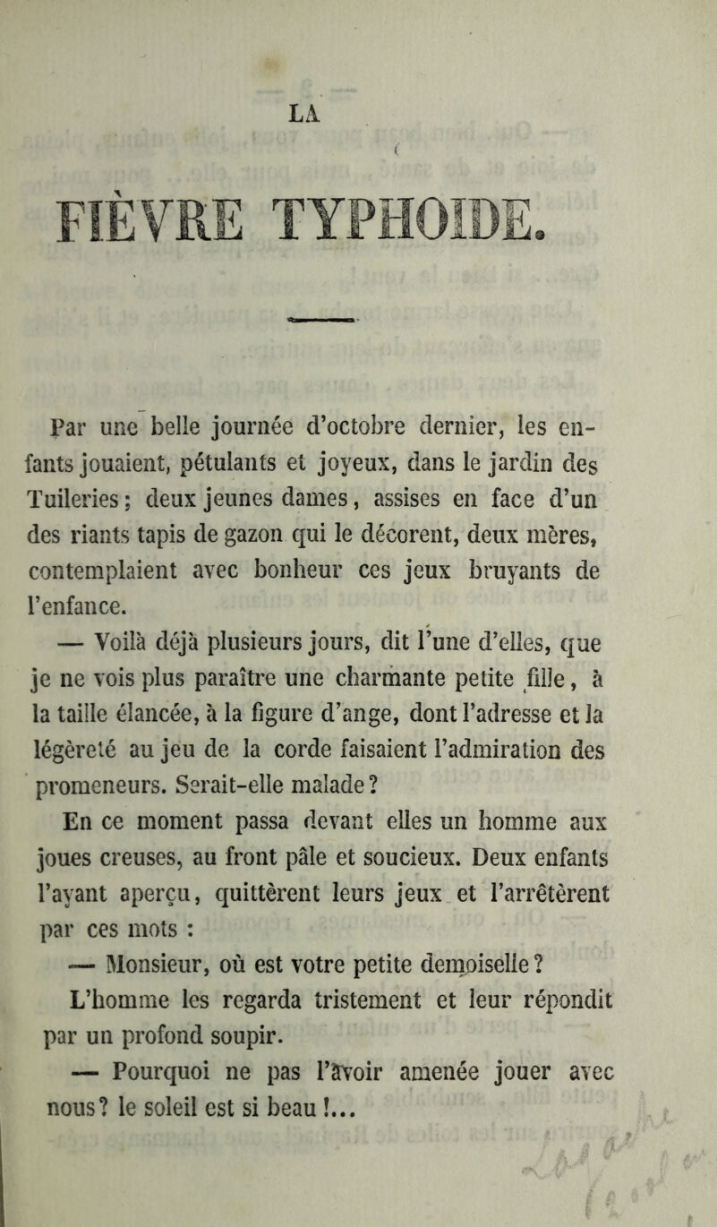 LA l Par une belle journée d’octobre dernier, les en- fants jouaient, pétulants et joyeux, dans le jardin des Tuileries; deux jeunes dames, assises en face d’un des riants tapis de gazon qui le décorent, deux mères, contemplaient avec bonheur ces jeux bruyants de l’enfance. — Voilà déjà plusieurs jours, dit l’une d’elles, que je ne vois plus paraître une charmante petite fille, à la taille élancée, à la figure d’ange, dont l’adresse et la légèreté au jeu de la corde faisaient l’admiration des promeneurs. Serait-elle malade ? En ce moment passa devant elles un homme aux joues creuses, au front pâle et soucieux. Deux enfants l’ayant aperçu, quittèrent leurs jeux et l’arrêtèrent par ces mots : — Monsieur, où est votre petite demoiselle? L’homme les regarda tristement et leur répondit par un profond soupir. — Pourquoi ne pas l’avoir amenée jouer avec nous? le soleil est si beau !...