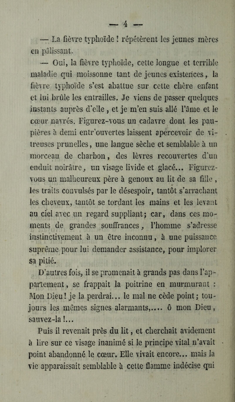— La fièvre typhoïde î répétèrent les jeunes mères en pâlissant. — Gui, la fièvre typhoïde, cette longue et terrible maladie qui moissonne tant de jeunes existences, la fièvre typhoïde s’est abattue sur cette chère enfant et lui brûle les entrailles. Je viens de passer quelques instants auprès d'elle , et je m’en suis allé l’âme et le cœur navrés. Figurez-vous un cadavre dont les pau- pières à demi entr ouvertes laissent apercevoir de vi- treuses prunelles, une langue sèche et semblable à un morceau de charbon, des lèvres recouvertes d'un enduit noirâtre, un visage livide et glacé... Figurez- vous un malheureux père à genoux au lit de sa fille , les traits convulsés par le désespoir, tantôt s’arrachant les cheveux, tantôt se tordant les mains et les levant au ciel avec un regard suppliant; car, dans ces mo- ments de grandes souffrances, l’homme s’adresse instinctivement à un être inconnu, à une puissance suprême pour lui demander assistance, pour implorer sa pitié. D’autres fois, il se promenait à grands pas dans l’ap- partement , se frappait la poitrine en murmurant : Mon Dieu! je la perdrai... le mal ne cède point ; tou- jours les mêmes signes alarmants,.... ô mon Dieu, sauvez-la !... Puis il revenait près du lit, et cherchait avidement à lire sur ce visage inanimé si le principe vital n’avait point abandonné le cœur. Elle vivait encore... mais la vie apparaissait semblable 'a cette flamme indécise qui