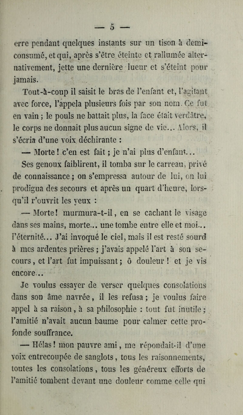 erre pendant quelques instants sur un tison à demi- consumé, et qui, après s’être éteinte et rallumée alter- nativement, jette une dernière lueur et s’éteint pour jamais. Tout-à-coup il saisit le bras de l’enfant et, l’agitant avec force, l’appela plusieurs fois par son nom. Ce fut en vain ; le pouls ne battait plus, la face était verdâtre, le corps ne donnait plus aucun signe de vie... Alors, il s’écria d’une voix déchirante : — Morte ! c’en est fait ; je n’ai plus d’enfant... Ses genoux faiblirent, il tomba sur le carreau, privé de connaissance ; on s’empressa autour de lui, on lui prodigua des secours et après un quart d’heure, lors- qu’il r’ouvrit les yeux : — Morte ! murmura-t-il, en se cachant le visage dans ses mains, morte... une tombe entre elle et moi... l’éternité... J’ai invoqué le ciel, mais il est resté sourd à mes ardentes prières ; j’avais appelé l’art à son se- cours , et l’art fut impuissant ; ô douleur ! et je vis encore... Je voulus essayer de verser quelques consolations dans son âme navrée, il les refusa ; je voulus faire appel 'a sa raison, a sa philosophie : tout fut inutile ; l’amitié n’avait aucun baume pour calmer cette pro- fonde souffrance. — Hélas ! mon pauvre ami, me répondait-il d’une voix entrecoupée de sanglots, tous les raisonnements, toutes les consolations, tous les généreux efforts de l’amitié tombent devant une douleur comme celle qui