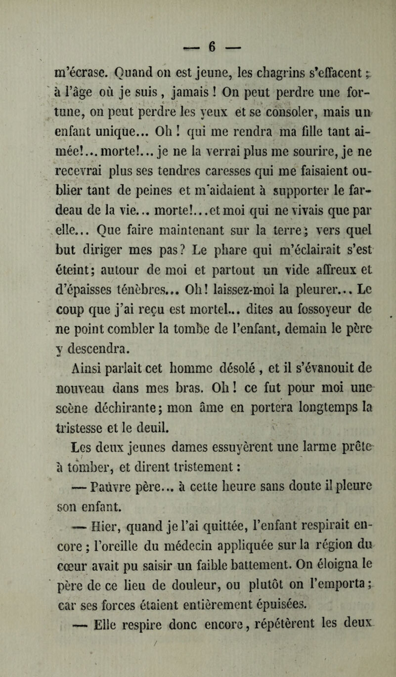 m’écrase. Quand on est jeune, les chagrins s’effacent à l’âge où je suis, jamais ! On peut perdre une for- tune, on peut perdre les yeux et se consoler, mais un enfant unique... Oh ! qui me rendra ma fille tant ai- mée!... morte!...je ne la verrai plus me sourire, je ne recevrai plus ses tendres caresses qui me faisaient ou- blier tant de peines et m'aidaient à supporter le far- deau de la vie... morte!... et moi qui ne vivais que par elle... Que faire maintenant sur la terre; vers quel but diriger mes pas? Le phare qui m’éclairait s’est éteint; autour de moi et partout un vide affreux et d’épaisses ténèbres... Oh! laissez-moi la pleurer... Le coup que j’ai reçu est mortel... dites au fossoyeur de ne point combler la tombe de l’enfant, demain le père y descendra. Ainsi parlait cet homme désolé , et il s’évanouit de nouveau dans mes bras. Oh ! ce fut pour moi une scène déchirante ; mon âme en portera longtemps la tristesse et le deuil. Les deux jeunes dames essuyèrent une larme prête à tomber, et dirent tristement : — Pauvre père... à cette heure sans doute il pleure son enfant. — Hier, quand je l’ai quittée, l’enfant respirait en- core ; l’oreille du médecin appliquée sur la région du cœur avait pu saisir un faible battement. On éloigna le père de ce lieu de douleur, ou plutôt on l’emporta ; car ses forces étaient entièrement épuisées. — Elle respire donc encore, répétèrent les deux