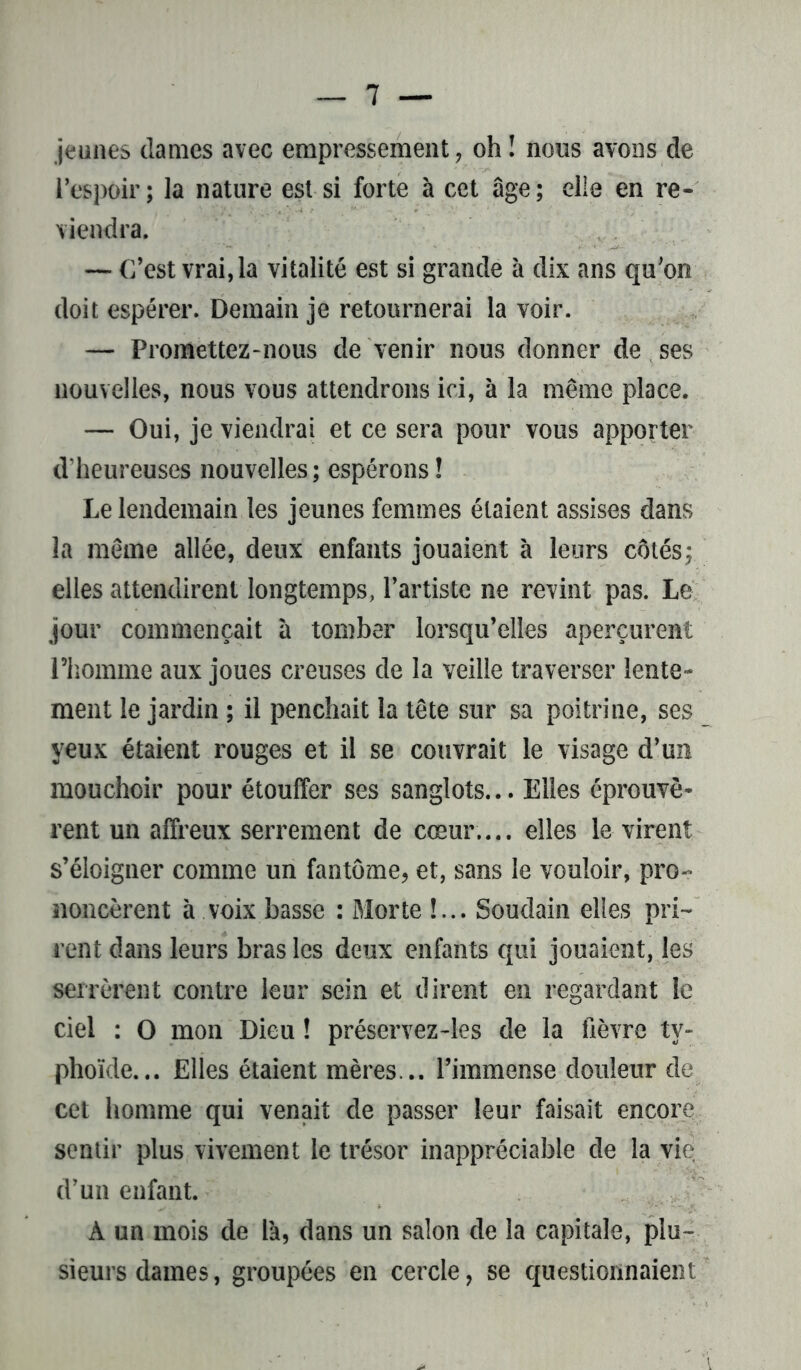 jeunes dames avec empressement, oh ! nous avons de l’espoir; la nature est si forte à cet âge; elle en re- viendra. — C’est vrai, la vitalité est si grande à dix ans qu’on doit espérer. Demain je retournerai la voir. — Promettez-nous de venir nous donner de ses nouvelles, nous vous attendrons ici, à la même place. — Oui, je viendrai et ce sera pour vous apporter d’heureuses nouvelles; espérons! Le lendemain les jeunes femmes étaient assises dans la même allée, deux enfants jouaient à leurs côtés; elles attendirent longtemps, l’artiste ne revint pas. Le jour commençait à tomber lorsqu’elles aperçurent l’homme aux joues creuses de la veille traverser lente- ment le jardin ; il penchait la tête sur sa poitrine, ses yeux étaient rouges et il se couvrait le visage d’un mouchoir pour étouffer ses sanglots... Elles éprouvè- rent un affreux serrement de cœur.... elles le virent s’éloigner comme un fantôme, et, sans le vouloir, pro- noncèrent à voix basse : Morte !... Soudain elles pri- rent dans leurs bras les deux enfants qui jouaient, les serrèrent contre leur sein et dirent en regardant le ciel : O mon Dieu ! préservez-les de la fièvre ty- phoïde. .. Elles étaient mères... l’immense douleur de cet homme qui venait de passer leur faisait encore sentir plus vivement le trésor inappréciable de la vie d’un enfant. À un mois de l'a, dans un salon de la capitale, plu- sieurs dames, groupées en cercle, se questionnaient
