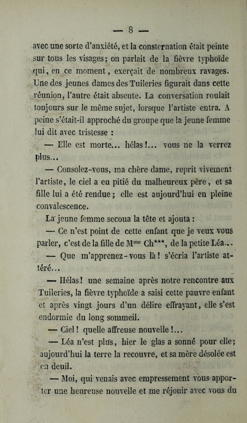 avec une sorte d’anxiété, et la consternation était peinte sur tous les visages ; on parlait de la fièvre typhoïde qui, en ce moment, exerçait de nombreux ravages. Une des jeunes dames des Tuileries figurait dans cette réunion, l’autre était absente. La conversation roulait toujours sur le même sujet, lorsque l’artiste entra. A peine s’était-il approché du groupe que la jeune femme lui dit avec tristesse : — Elle est morte... hélas!... vous ne la verrez plus... — Consolez-vous, ma chère dame, reprit vivement l’artiste, le ciel a eu pitié du malheureux père, et sa fille lui a été rendue ; elle est aujourd’hui en pleine convalescence. La* jeune femme secoua la tête et ajouta : — Ce n’est point de cette enfant que je veux vous parler, c’est de la fille de Mme Ch***, de la petite Léa... — Que m’apprenez-vous là! s’écria l’artiste at- téré... — Hélas ! une semaine après notre rencontre aux Tuileries, la fièvre typhoïde a saisi cette pauvre enfant et après vingt jours d’un délire effrayant, elle s’est endormie du long sommeil. — Ciel! quelle affreuse nouvelle !... — Léa n’est plus, hier le glas a sonné pour elle ; aujourd’hui la terre la recouvre, et sa mère désolée est en deuil. — Moi, qui venais avec empressement vous appor- ter une heureuse nouvelle et me réjouir avec vous du