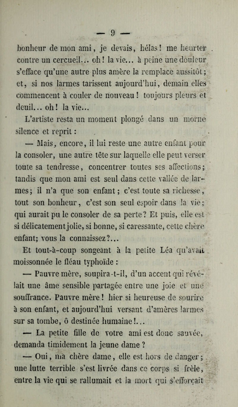 bonheur démon ami, je devais, hélas! me heurter contre un cercueil.,, oh! la vie... à peine une douleur s’efface qu’une autre plus amère la remplace aussitôt; et, si nos larmes tarissent aujourd’hui, demain elles commencent à couler de nouveau ! toujours pleurs et deuil... oh! la vie... L’artiste resta un moment plongé dans un morne silence et reprit : — Mais, encore, il lui reste une autre enfant pour la consoler, une autre tête sur laquelle elle peut verser toute sa tendresse, concentrer toutes ses affections; tandis que mon ami est seul dans cette vallée de lar- mes ; il n’a que son enfant ; c’est toute sa richesse, tout son bonheur, c’est son seul espoir dans !a vie ; qui aurait pu le consoler de sa perte? Et puis, elle est si délicatement jolie, si bonne, si caressante, cette chère enfant; vous la connaissez?... Et tout-à-coup songeant à la petite Léa qu’avait moissonnée le fléau typhoïde : — Pauvre mère, soupira-t-il, d’un accent qui révé- lait une âme sensible partagée entre une joie et uné souffrance. Pauvre mère ! hier si heureuse de sourire à son enfant, et aujourd’hui versant d’amères larmes sur sa tombe, ô destinée humaine!... — La petite fille de votre ami est donc sauvée, demanda timidement la jeune dame ? — Oui, ma chère dame, elle est hors de danger; une lutte terrible s’est livrée dans ce corps si frêle, entre la vie qui se rallumait et la mort qui s’efforcait