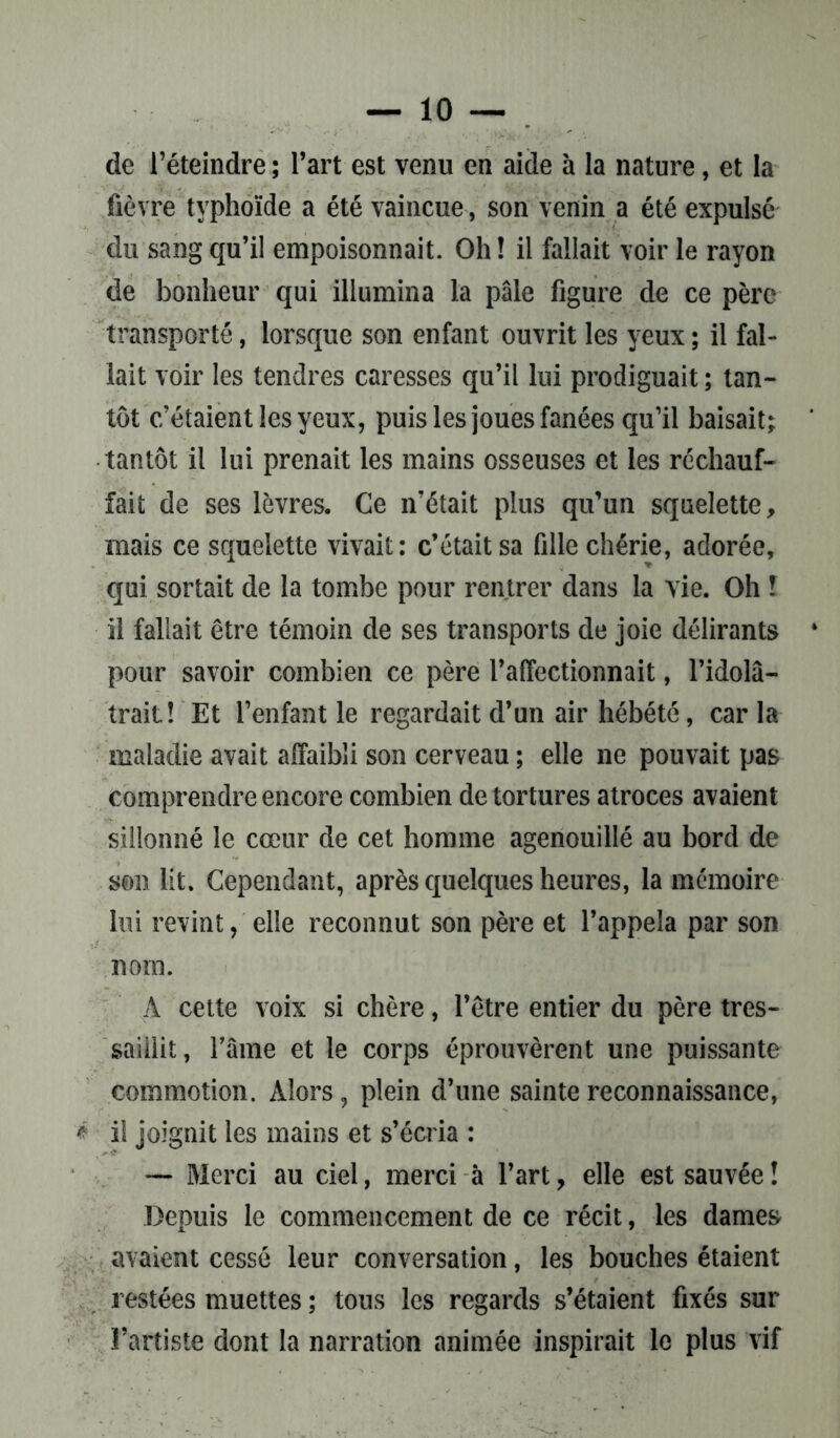 — 10- de l’éteindre ; l’art est venu en aide à la nature, et la fièvre typhoïde a été vaincue, son venin a été expulsé du sang qu’il empoisonnait. Oh ! il fallait voir le rayon de bonheur qui illumina la pâle figure de ce père transporté, lorsque son enfant ouvrit les yeux ; il fal- lait voir les tendres caresses qu’il lui prodiguait ; tan- tôt c’étaient les yeux, puis les joues fanées qu’il baisait; tantôt il lui prenait les mains osseuses et les réchauf- fait de ses lèvres. Ce n’était plus qu’un squelette, mais ce squelette vivait: c’était sa fille chérie, adorée, qui sortait de la tombe pour rentrer dans la vie. Oh ! il fallait être témoin de ses transports de joie délirants pour savoir combien ce père l’affectionnait, l’idolâ- trait! Et l’enfant le regardait d’un air hébété, car la maladie avait affaibli son cerveau ; elle ne pouvait pas comprendre encore combien de tortures atroces avaient sillonné le cœur de cet homme agenouillé au bord de son lit. Cependant, après quelques heures, la mémoire lui revint, elle reconnut son père et l’appela par son nom. A cette voix si chère, l’être entier du père tres- saillit, famé et le corps éprouvèrent une puissante commotion. Alors, plein d’une sainte reconnaissance, * i! joignit les mains et s’écria : — Merci au ciel, merci à l’art, elle est sauvée! Depuis le commencement de ce récit, les dames avaient cessé leur conversation, les bouches étaient restées muettes ; tons les regards s’étaient fixés sur l’artiste dont la narration animée inspirait le plus vif