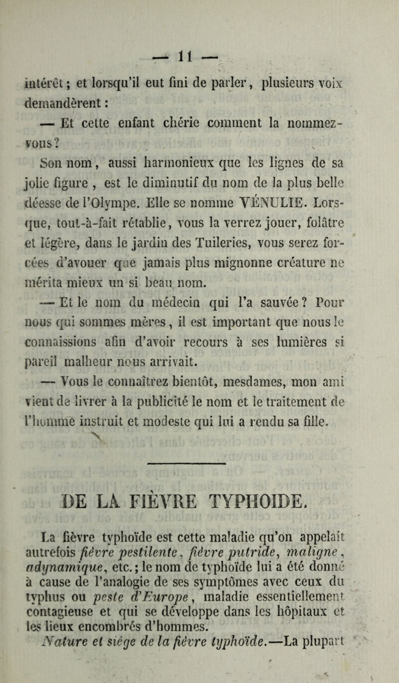 intérêt ; et lorsqu’il eut fini de parler, plusieurs voix demandèrent : — Et cette enfant chérie comment la nommez- vous ? Son nom, aussi harmonieux que les lignes de sa jolie figure , est le diminutif du nom de la plus belle déesse de l’Olympe. Elle se nomme YÉNULIE. Lors- que, toul-à-fait rétablie, vous la verrez jouer, folâtre et légère, dans le jardin des Tuileries, vous serez for- cées d’avouer que jamais plus mignonne créature ne mérita mieux un si beau nom. — Et le nom du médecin qui l’a sauvée ? Pour nous qui sommes mères, il est important que nous le connaissions afin d’avoir recours à ses lumières si pareil malheur nous arrivait. — Vous le connaîtrez bientôt, mesdames, mon ami vient de livrer à la publicité le nom et le traitement de l’homme instruit et modeste qui lui a rendu sa fille. DE LÀ FIÈVRE TYPHOÏDE. La fièvre typhoïde est cette maladie qu’on appelait autrefois fièvre pestilente, fièvre putride, maligne, adynamique, etc. ; le nom de typhoïde lui a été donné à cause de l’analogie de ses symptômes avec ceux du typhus ou peste d'Europe, maladie essentiellement contagieuse et qui se développe dans les hôpitaux et les lieux encombrés d’hommes. Nature et siège de la fièvre typhoïde.—La plupart