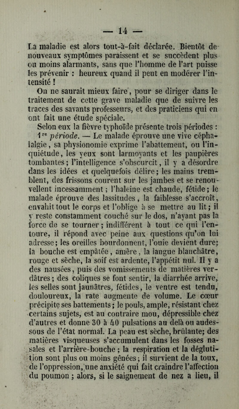 ta maladie est alors tout-à-fait déclarée. Bientôt de nouveaux symptômes paraissent et se succèdent plus ou moins alarmants, sans que l’homme de l’art puisse les prévenir : heureux quand il peut en modérer l’in- tensité ! On ne saurait mieux faire, pour se diriger dans le traitement de cette grave maladie que de suivre les traces des savants professeurs, et des praticiens qui en ont fait une étude spéciale. Selon eux la fièvre typhoïde présente trois périodes : 1re période. — Le malade éprouve une vive cépha- lalgie , sa physionomie exprime l’abattement, ou l’in- quiétude, les yeux sont larmoyants et les paupières tombantes ; l’intelligence s’obscurcit, il y a désordre dans les idées et quelquefois délire ; les mains trem- blent, des frissons courent sur les jambes et se renou- vellent incessamment ; l’haleine est chaude, fétide ; le malade éprouve des lassitudes, la faiblesse s’accroît, envahit tout le corps et l’oblige à se mettre au lit ; il y reste constamment couché sur le dos, n’ayant pas la force de se tourner ; indifférent à tout ce qui l’en- toure, il répond avec peine aux questions qu’on lui adresse; les oreilles bourdonnent, l’ouie devient dure; la bouche est empâtée, amère, la langue blanchâtre, rouge et sèche, la soif est ardente, l’appétit nul. Il y a des nausées, puis des vomissements de matières ver- dâtres ; des coliques se font sentir, la diarrhée arrive, les selles sont jaunâtres, fétides, le ventre est tendu, douloureux, la rate augmente de volume. Le cœur précipite ses battements ; le pouls, ample, résistant chez certains sujets, est au contraire mou, dépressible chez d’autres et donne 30 à 40 pulsations au delà ou audes- sous de l’état normal. La peau est sèche, brûlante; des matières visqueuses s’accumulent dans les fosses na- sales et l’arrière-bouche ; la respiration et la dégluti- tion sont plus ou moins gênées; il survient de la toux, de l’oppression, une anxiété qui fait craindre l’affection du poumon ; alors, si le saignement de nez a lieu, il