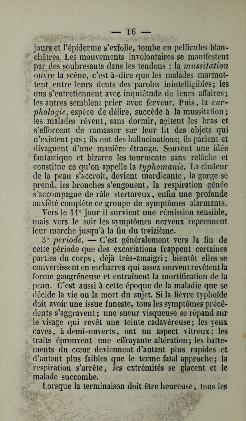 jours et l’épiderme s’exfolie, tombe en pellicules blan- châtres. Les mouvements involontaires se manifestent par des soubresauts dans les tendons : la mussitation ouvre la scène, c’est-à-dire que les malades marmot- tent entre leurs dents des paroles inintelligibles; les uns s’entretiennent avec inquiétude de leurs affaires; les autres semblent prier avec ferveur. Puis, la car- phologie, espèce de délire, succède à la mussitation; les malades rêvent, sans dormir, agitent les bras et s’efforcent de ramasser sur leur lit des objets qui n’existent pas ; ils ont des hallucinations; ils parlent et divaguent d’une manière étrange. Souvent une idée fantastique et bizarre les tourmente sans relâche et constitue ce qu’on appelle la typhomanie. La chaleur de la peau s’accroît, devient mordicanle, la gorge se prend, les bronches s’engouent, la respiration gênée s’accompagne de râle stertoreux, enfin une profonde anxiété complète ce groupe de symptômes alarmants. Vers le 11e jour il survient une rémission sensible, mais vers le soir les symptômes nerveux reprennent leur marche jusqu’à la fin du treizième. 3e période. — C’est généralement vers la fin de cette période que des excoriations frappent certaines parties dn corps, déjà très-amaigri ; bientôt elles se convertissent en escharres qui assez souvent revêtent la forme gangréneuse et entraînent la mortification de la peau. C’est aussi à cette époque de la maladie que se décide la vie ou la mort du sujet. Si la fièvre typhoïde doit avoir une issue funeste, tous les symptômes précé- dents s’aggravent; une sueur visqueuse se répand sur le visage qui revêt une teinte cadavéreuse ; les yeux caves, à demi-ouverts, ont un aspect vitreux; les traits éprouvent une effrayante altération ; les batte- ments du cœur deviennent d’autant plus rapides et d’autant plus faibles que le terme fatal approche ; la respiration s’arrête, les extrémités se glacent et le malade succombe. Lorsque la terminaison doit être heureuse, tous les