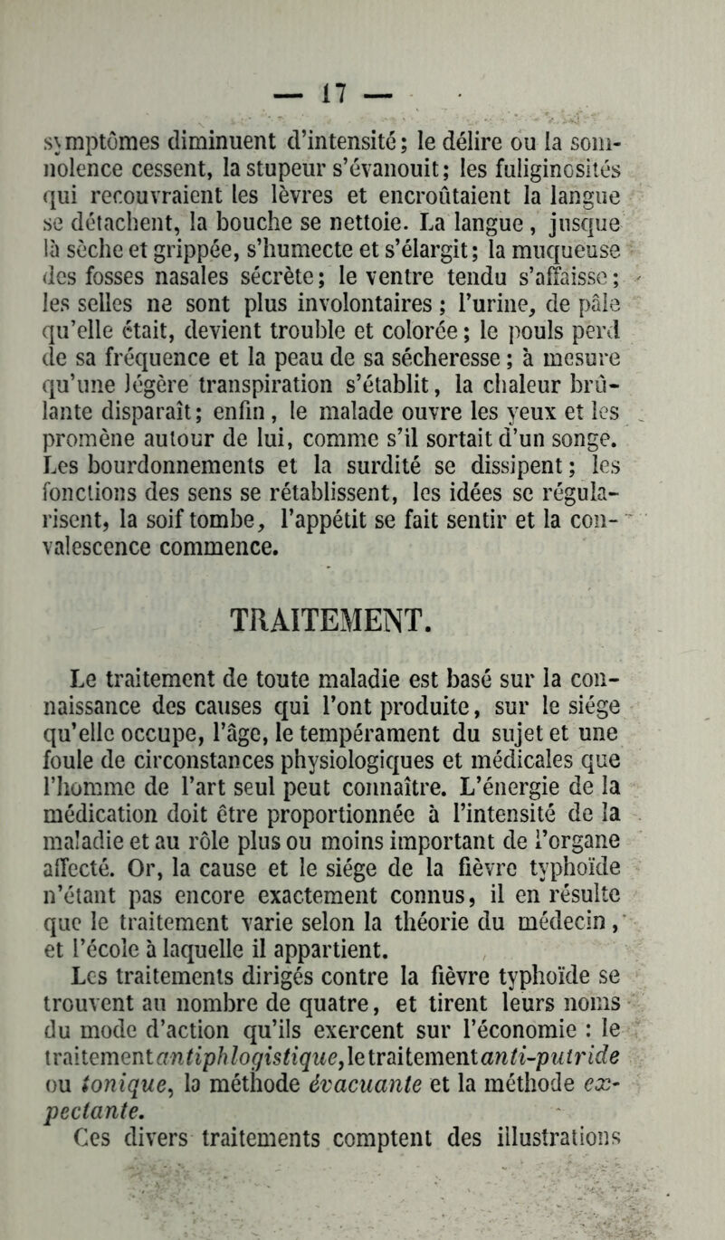 symptômes diminuent d’intensité; le délire ou la som- nolence cessent, la stupeur s’évanouit; les fuliginosités qui recouvraient les lèvres et encroûtaient la langue se détachent, la bouche se nettoie. La langue , jusque là sèche et grippée, s’humecte et s’élargit; la muqueuse des fosses nasales sécrète; le ventre tendu s’affaisse; les selles ne sont plus involontaires ; l’urine, de pâle qu’elle était, devient trouble et colorée ; le pouls perd de sa fréquence et la peau de sa sécheresse ; à mesure qu’une légère transpiration s’établit, la chaleur brû- lante disparaît; enfin, le malade ouvre les yeux et les promène autour de lui, comme s’il sortait d’un songe. Les bourdonnements et la surdité se dissipent ; les fonctions des sens se rétablissent, les idées se régula- risent, la soif tombe, l’appétit se fait sentir et la con- valescence commence. TRAITEMENT. Le traitement de toute maladie est basé sur la con- naissance des causes qui l’ont produite, sur le siège qu’elle occupe, l’âge, le tempérament du sujet et une foule de circonstances physiologiques et médicales que l’homme de l’art seul peut connaître. L’énergie de la médication doit être proportionnée à l’intensité de la maladie et au rôle plus ou moins important de i’organe affecté. Or, la cause et le siège de la fièvre typhoïde n’étant pas encore exactement connus, il en résulte que le traitement varie selon la théorie du médecin, et l’école à laquelle il appartient. Les traitements dirigés contre la fièvre typhoïde se trouvent au nombre de quatre, et tirent leurs noms du mode d’action qu’ils exercent sur l’économie : le \ràitementantiphlogistique,letmte\mntanti-putride ou ionique, la méthode évacuante et la méthode ex- pectante. Ces divers traitements comptent des illustrations