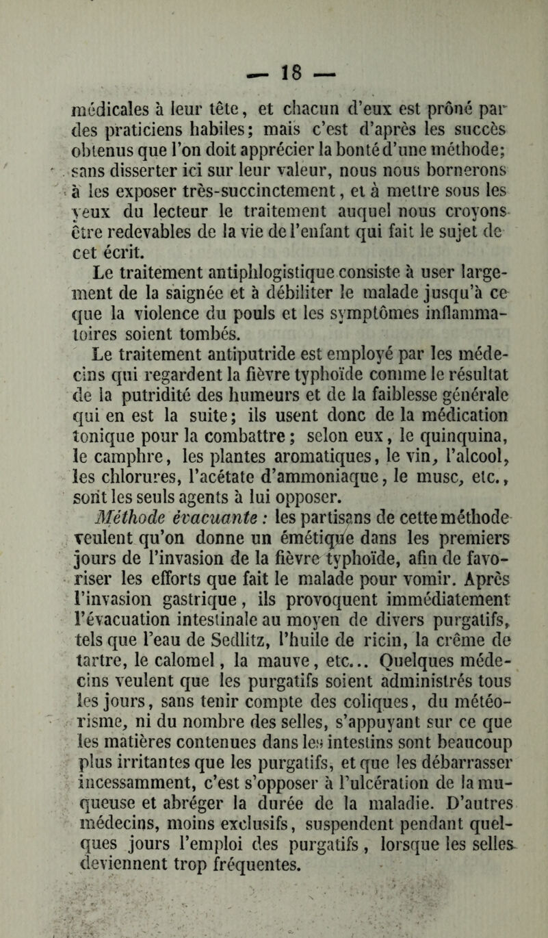 médicales à leur tête, et chacun d’eux est prôné par des praticiens habiles; mais c’est d’après les succès obtenus que l’on doit apprécier la bonté d’une méthode; sans disserter ici sur leur valeur, nous nous bornerons a les exposer très-succinctement, et à mettre sous les yeux du lecteur le traitement auquel nous croyons être redevables de la vie de l’enfant qui fait le sujet de cet écrit. Le traitement antiphlogistique consiste à user large- ment de la saignée et à débiliter le malade jusqu’à ce que la violence du pouls et les symptômes inflamma- toires soient tombés. Le traitement antiputride est employé par les méde- cins qui regardent la fièvre typhoïde comme le résultat de la putridité des humeurs et de la faiblesse générale qui en est la suite ; ils usent donc de la médication tonique pour la combattre ; selon eux, le quinquina, le camphre, les plantes aromatiques, le vin, l’alcool, les chlorures, l’acétate d’ammoniaque, le musc, etc., sont les seuls agents à lui opposer. Méthode évacuante : les partisans de cette méthode veulent qu’on donne un émétiçde dans les premiers jours de l’invasion de la fièvre typhoïde, afin de favo- riser les efforts que fait le malade pour vomir. Après l’invasion gastrique, ils provoquent immédiatement l’évacuation intestinale au moyen de divers purgatifs, tels que l’eau de Sedlitz, l’huile de ricin, la crème de tartre, le calomel, la mauve, etc... Quelques méde- cins veulent que les purgatifs soient administrés tous les jours, sans tenir compte des coliques, du météo- risme, ni du nombre des selles, s’appuyant sur ce que les matières contenues dans les intestins sont beaucoup plus irritantes que les purgatifs, et que les débarrasser incessamment, c’est s’opposer à l’ulcération de la mu- queuse et abréger la durée de la maladie. D’autres médecins, moins exclusifs, suspendent pendant quel- ques jours l’emploi des purgatifs , lorsque les selles deviennent trop fréquentes.