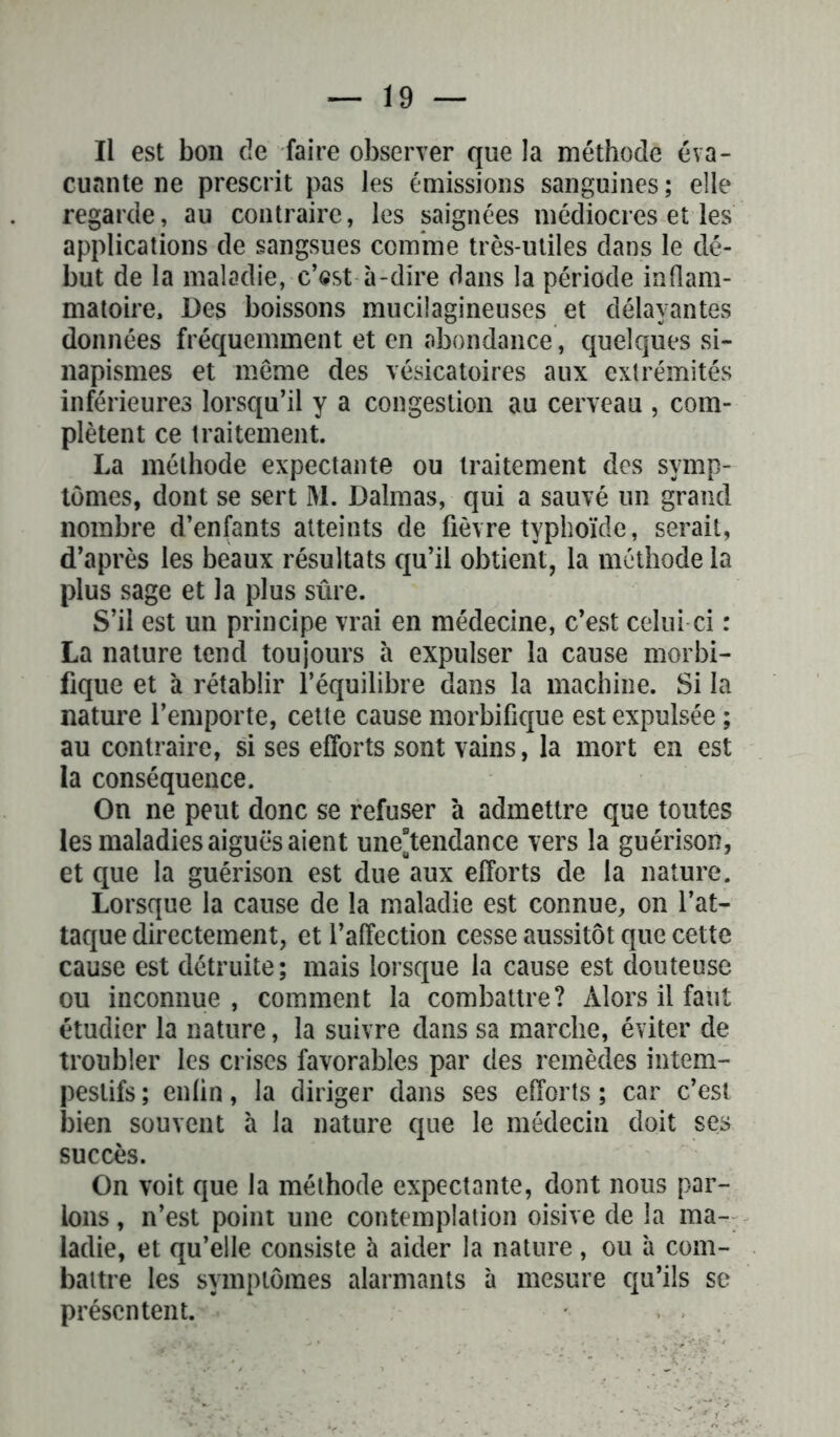 Il est bon de faire observer que la méthode éva- cuante ne prescrit pas les émissions sanguines; elle regarde, au contraire, les saignées médiocres et les applications de sangsues comme très-utiles dans le dé- but de la maladie, c’est à-dire dans la période inflam- matoire, Des boissons mucilagineuses et délayantes données fréquemment et en abondance, quelques si- napismes et même des vésicatoires aux extrémités inférieures lorsqu’il y a congestion au cerveau , com- plètent ce traitement. La méthode expectante ou traitement des symp- tômes, dont se sert M. Dalmas, qui a sauvé un grand nombre d’enfants atteints de fièvre typhoïde, serait, d’après les beaux résultats qu’il obtient, la méthode la plus sage et la plus sûre. S’il est un principe vrai en médecine, c’est celui-ci : La nature tend toujours à expulser la cause morbi- fique et à rétablir l’équilibre dans la machine. Si la nature l’emporte, cette cause morbifique est expulsée ; au contraire, si ses efforts sont vains, la mort en est la conséquence. On ne peut donc se refuser à admettre que toutes les maladies aiguës aient une°tendance vers la guérison, et que la guérison est due aux efforts de la nature. Lorsque la cause de la maladie est connue, on l’at- taque directement, et l’affection cesse aussitôt que cette cause est détruite; mais lorsque la cause est douteuse ou inconnue, comment la combattre? Alors il faut étudier la nature, la suivre dans sa marche, éviter de troubler les crises favorables par des remèdes intem- pestifs ; enün, la diriger dans ses efforts ; car c’est bien souvent à la nature que le médecin doit ses succès. On voit que la méthode expectante, dont nous par- lons , n’est point une contemplation oisive de la ma- ladie, et qu’elle consiste à aider la nature, ou à com- battre les symptômes alarmants à mesure qu’ils se présentent.