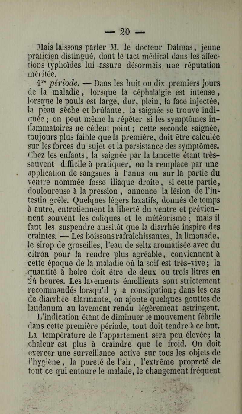 Mais laissons parler M. le docteur Dalmas, jeune praticien distingué, dont le tact médical dans les affec- tions typhoïdes lui assure désormais une réputation méritée. lre période. — Dans les huit ou dix premiers jours de la maladie, lorsque la céphalalgie est intense, lorsque le pouls est large, dur, plein, la face injectée, la peau sèche et brûlante, la saignée se trouve indi- quée ; on peut même la répéter si les symptômes in- flammatoires 11e cèdent point ; cette seconde saignée, toujours plus faible que la première, doit être calculée sur les forces du sujet et la persistance des symptômes. Chez les enfants, la saignée par la lancette étant très- souvent difficile à pratiquer, on la remplace par une application de sangsues à l’anus ou sur la partie du ventre nommée fosse iliaque droite, si cette partie, douloureuse à la pression , annonce la lésion de l’in- testin grêle. Quelques légers laxatifs, donnés de temps à autre, entretiennent la liberté du ventre et prévien- nent souvent les coliques et le météorisme -, mais il faut les suspendre aussitôt que la diarrhée inspire des craintes. — Les boissons rafraîchissantes, la limonade, le sirop de groseilles, l’eau de seltz aromatisée avec du citron pour la rendre plus agréable, conviennent a cette époque de la maladie où la soif est très-vive ; la quantité à boire doit être de deux ou trois litres en 24 heures. Les lavements émollients sont strictement recommandés lorsqu’il y a constipation ; dans les cas de diarrhée alarmante, on ajoute quelques gouttes de laudanum au lavement rendu légèrement astringent. L’indication étant de diminuer le mouvement fébrile dans cette première période, tout doit tendre à ce but. La température de l’appartement sera peu élevée; la chaleur est plus à craindre que le froid. On doit exercer une surveillance active sur tous les objets de l’hygiène , la pureté de l’air, l’extrême propreté de tout ce qui entoure le malade, le changement fréquent