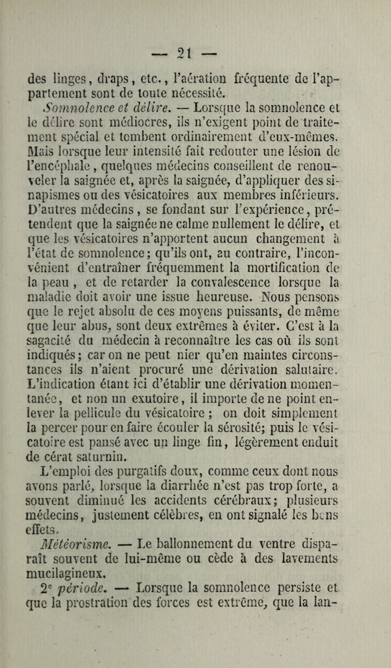 des linges, draps, etc., l’aération fréquente de l’ap- pariement sont de toute nécessité. Somnolence et délire. — Lorsque la somnolence et le délire sont médiocres, ils n’exigent point de traite- ment spécial et tombent ordinairement d’eux-mêmes, Mais lorsque leur intensité fait redouter une lésion de l’encéphale , quelques médecins conseillent de renou- veler la saignée et, après la saignée, d’appliquer des si- napismes ou des vésicatoires aux membres inférieurs. D’autres médecins , se fondant sur l'expérience, pré- tendent que la saignée ne calme nullement le délire, et que les vésicatoires n’apportent aucun changement à l’état de somnolence; qu’ils ont, au contraire, l’incon- vénient d’entraîner fréquemment la mortification de la peau , et de retarder la convalescence lorsque la maladie doit avoir une issue heureuse. Nous pensons que le rejet absolu de ces moyens puissants, de même que leur abus, sont deux extrêmes à éviter. C’est à la sagacité du médecin à reconnaître les cas où ils sont indiqués; caron ne peut nier qu’en maintes circons- tances ils n’aient procuré une dérivation salutaire. L’indication étant ici d’établir une dérivation momen- tanée, et non un exutoire, il importe de ne point en- lever la pellicule du vésicatoire ; on doit simplement la percer pour en faire écouler la sérosité; puis le vési- catoire est pansé avec un linge fin, légèrement enduit de cérat saturnin. L’emploi des purgatifs doux, comme ceux dont nous avons parlé, lorsque la diarrhée n’est pas trop forte, a souvent diminué les accidents cérébraux; plusieurs médecins, justement célèbres, en ont signalé les bcns effets. Météorisme. — Le ballonnement du ventre dispa- raît souvent de lui-même ou cède à des lavements mucilagineux. 2e période. — Lorsque la somnolence persiste et que la prostration des forces est extrême, que la lan-