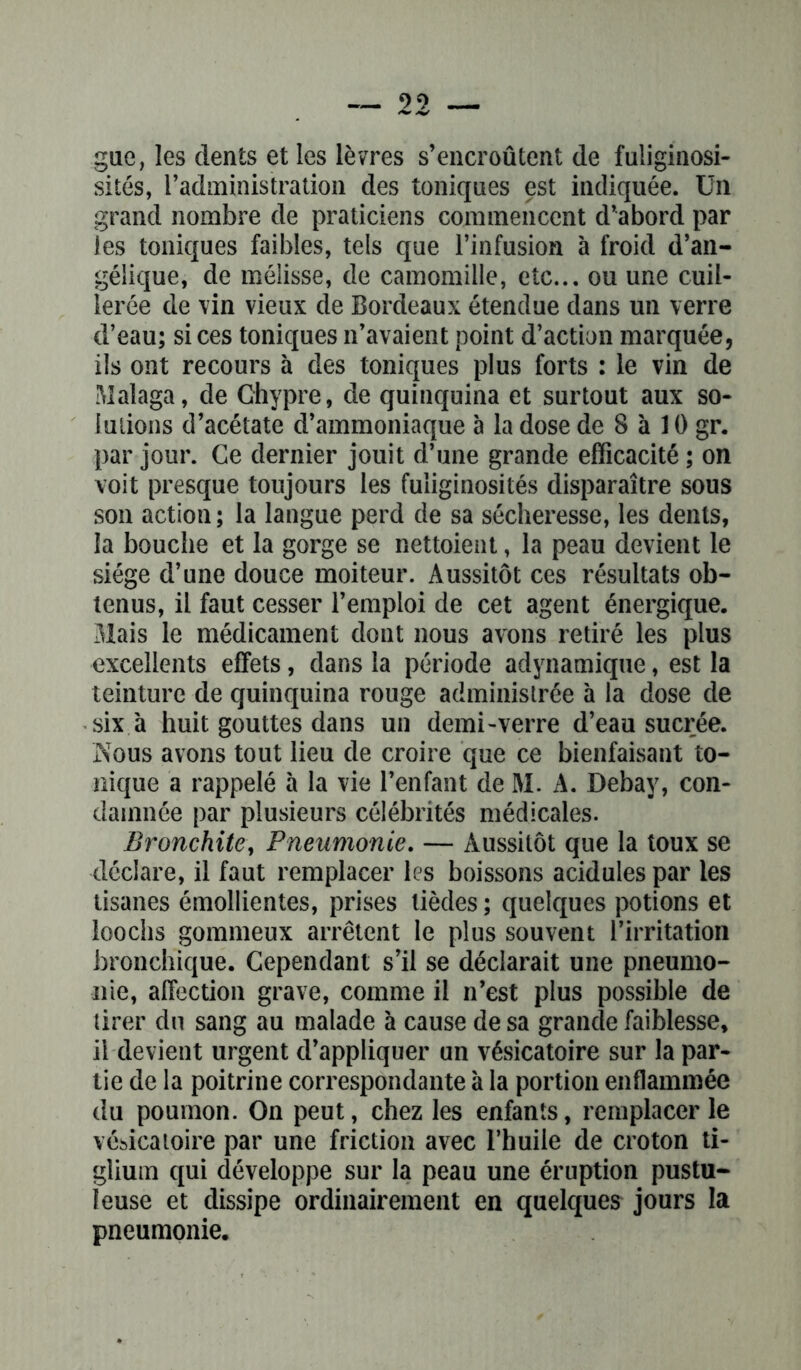 gue, les dents et les lèvres s’encroûtent de fuliginosi- sités, l’administration des toniques est indiquée. Un grand nombre de praticiens commencent d’abord par les toniques faibles, tels que l’infusion à froid d’an- gélique, de mélisse, de camomille, etc... ou une cuil- lerée de vin vieux de Bordeaux étendue dans un verre d’eau; si ces toniques n’avaient point d’action marquée, ils ont recours à des toniques plus forts : le vin de Malaga, de Chypre, de quinquina et surtout aux so- lutions d’acétate d’ammoniaque à la dose de 8 à 10 gr. par jour. Ce dernier jouit d’une grande efficacité ; on voit presque toujours les fuliginosités disparaître sous son action; la langue perd de sa sécheresse, les dents, la bouche et la gorge se nettoient, la peau devient le siège d’une douce moiteur. Aussitôt ces résultats ob- tenus, il faut cesser l’emploi de cet agent énergique. Mais le médicament dont nous avons retiré les plus excellents effets, dans la période adynamique, est la teinture de quinquina rouge administrée à la dose de six à huit gouttes dans un demi-verre d’eau sucrée. Nous avons tout lieu de croire que ce bienfaisant to- nique a rappelé à la vie l’enfant de M. A. Debay, con- damnée par plusieurs célébrités médicales. Bronchite, Pneumonie. — Aussitôt que la toux se déclare, il faut remplacer les boissons acidulés par les tisanes émollientes, prises lièdes ; quelques potions et loochs gommeux arrêtent le plus souvent l’irritation bronchique. Cependant s’il se déclarait une pneumo- nie, affection grave, comme il n’est plus possible de tirer du sang au malade à cause de sa grande faiblesse, il devient urgent d’appliquer un vésicatoire sur la par- tie de la poitrine correspondante à la portion enflammée du poumon. On peut, chez les enfants, remplacer le vésicatoire par une friction avec l’huile de croton ti- glium qui développe sur la peau une éruption pustu- leuse et dissipe ordinairement en quelques jours la pneumonie.