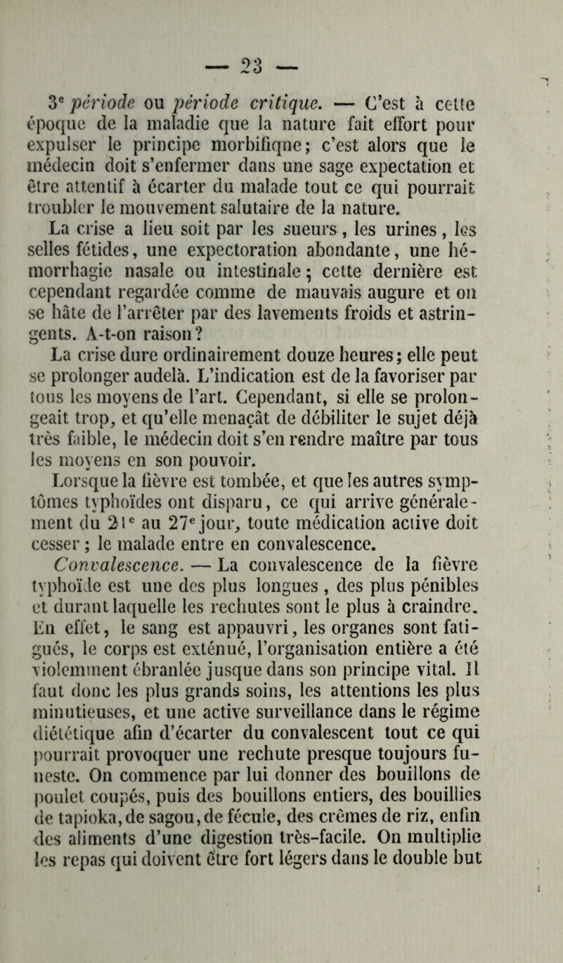 3* période ou période critique. — C’est à cette époque de la maladie que la nature fait effort pour expulser le principe morbifiqne; c’est alors que le médecin doit s’enfermer dans une sage expectation et être attentif à écarter du malade tout ce qui pourrait troubler le mouvement salutaire de la nature. La crise a lieu soit par les sueurs, les urines, les selles fétides, une expectoration abondante, une hé- morrhagie nasale ou intestinale ; cette dernière est cependant regardée comme de mauvais augure et on se hâte de l’arrêter par des lavements froids et astrin- gents. À-t-on raison? La crise dure ordinairement douze heures; elle peut se prolonger audelà. L’indication est de la favoriser par tous les moyens de l’art. Cependant, si elle se prolon- geait trop, et qu’elle menaçât de débiliter le sujet déjà très faible, le médecin doit s’en rendre maître par tous les moyens en son pouvoir. Lorsque la lièvre est tombée, et que les autres symp- tômes typhoïdes ont disparu, ce qui arrive générale- ment du 21e au 27e jour, toute médication active doit cesser ; le malade entre en convalescence. Convalescence.—La convalescence de la fièvre typhoïde est une des plus longues , des plus pénibles et durant laquelle les rechutes sont le plus à craindre. En effet, le sang est appauvri, les organes sont fati- gués, le corps est exténué, l’organisation entière a été violemment ébranlée jusque dans son principe vital. Il faut donc les plus grands soins, les attentions les plus minutieuses, et une active surveillance dans le régime diététique afin d’écarter du convalescent tout ce qui pourrait provoquer une rechute presque toujours fu- neste. On commence par lui donner des bouillons de poulet coupés, puis des bouillons entiers, des bouillies de tapioka,de sagou,de fécule, des crèmes de riz, enfin des aliments d’une digestion très-facile. On multiplie les repas qui doivent être fort légers dans le double but