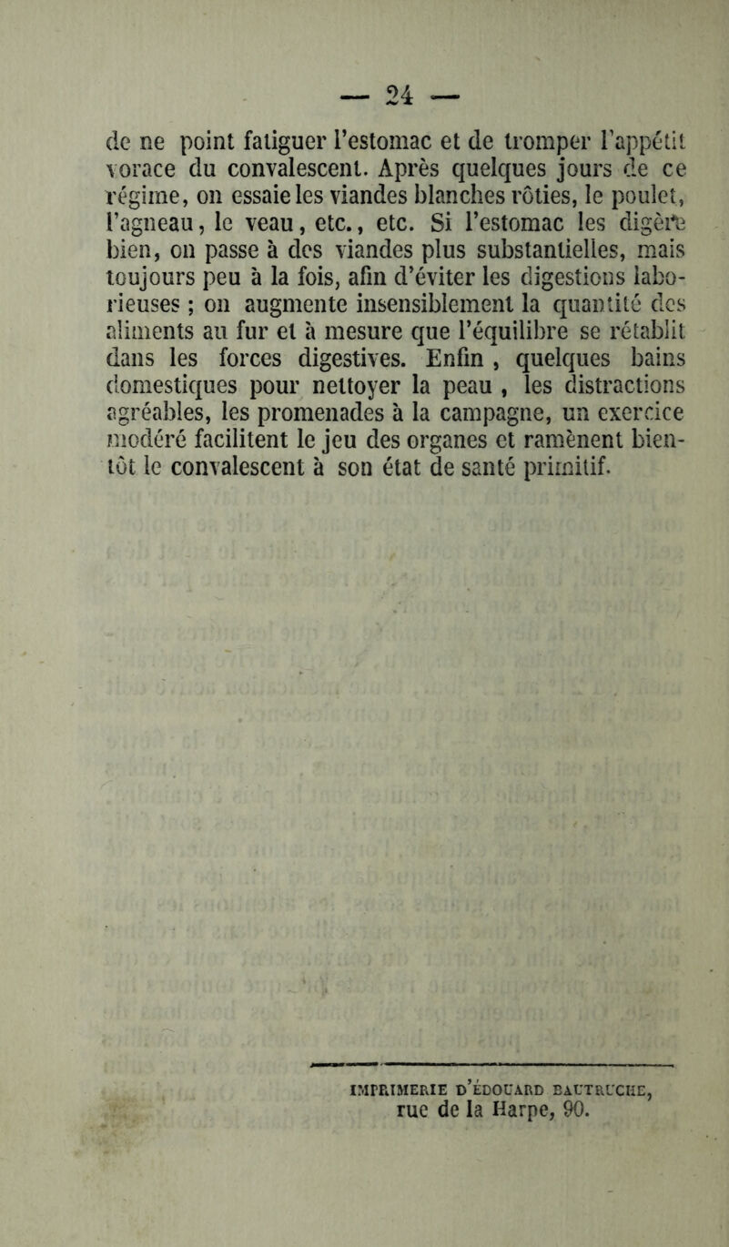 de ne point fatiguer l’estomac et de tromper l’appétit vorace du convalescent. Après quelques jours de ce régime, on essaie les viandes blanches rôties, le poulet, l’agneau, le veau, etc., etc. Si l’estomac les digère bien, on passe à des viandes plus substantielles, mais toujours peu à la fois, afin d’éviter les digestions labo* rieuses ; on augmente insensiblement la quantité des aliments au fur et à mesure que l’équilibre se rétablit dans les forces digestives. Enfin , quelques bains domestiques pour nettoyer la peau , les distractions agréables, les promenades à la campagne, un exercice modéré facilitent le jeu des organes et ramènent bien- tôt le convalescent à son état de santé primitif. imprimerie d’édouard bautrucke, rue de la Harpe, 90.