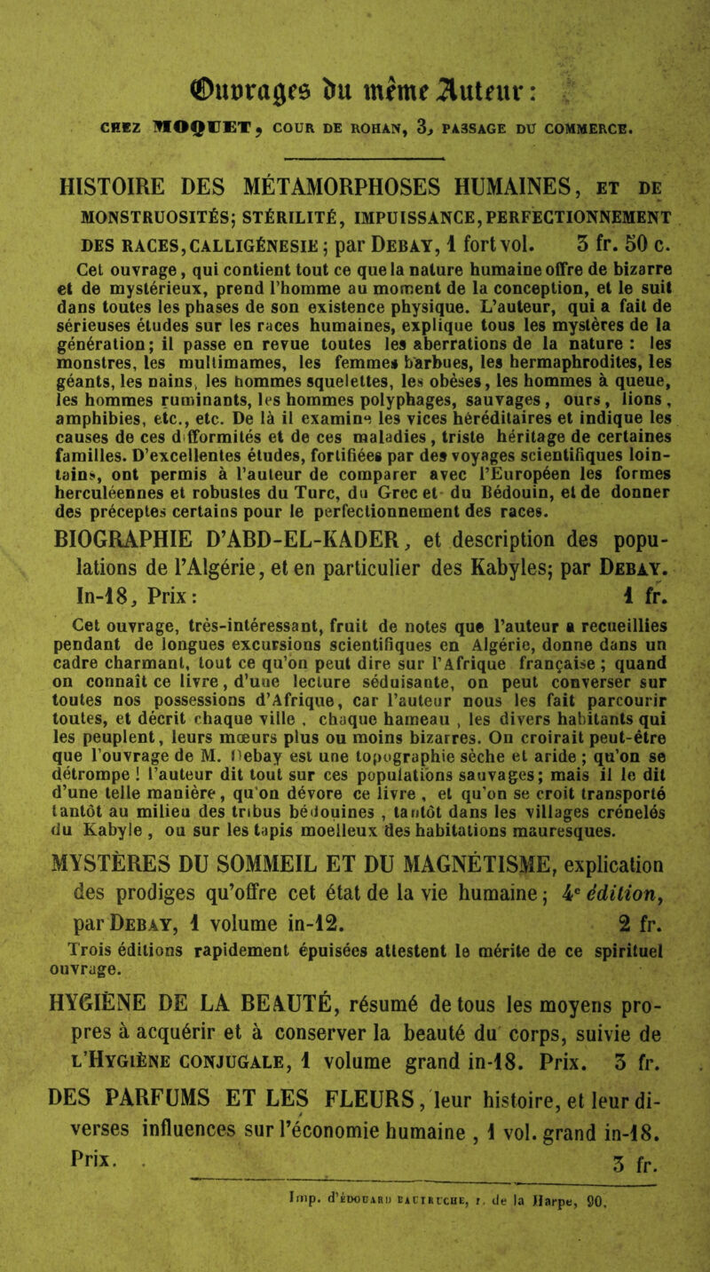 ©uprages îm même tuteur : CHEZ ^IOÇCETj COUR DE ROHAN, 3, PA3SAGE DU COMMERCE. HISTOIRE DES MÉTAMORPHOSES HUMAINES, et de MONSTRUOSITÉS; STÉRILITÉ, IMPUISSANCE,PERFECTIONNEMENT des races, calligénesie ; par Debay, 1 fort vol. 3 fr. 50 C. Cet ouvrage, qui contient tout ce que la nature humaine offre de bizarre et de mystérieux, prend l’homme au moment de la conception, et le suit dans toutes les phases de son existence physique. L’auteur, qui a fait de sérieuses études sur les races humaines, explique tous les mystères de la génération; il passe en revue toutes les aberrations de la nature : les monstres, les multimames, les femmes barbues, les hermaphrodites, les géants, les nains, les hommes squelettes, les obèses, les hommes à queue, les hommes ruminants, les hommes polyphages, sauvages , ours , lions , amphibies, etc., etc. De là il examine les vices héréditaires et indique les causes de ces d fformités et de ces maladies, triste héritage de certaines familles. D’excellentes études, fortifiées par des voyages scientifiques loin- tain!*, ont permis à l’auteur de comparer avec l’Européen les formes herculéennes et robustes du Turc, du Grec et du Bédouin, et de donner des préceptes certains pour le perfectionnement des races. BIOGRAPHIE D’ABD-EL-KADER, et description des popu- lations de l’Algérie , et en particulier des Kabyles; par Debay. In-18, Prix: 1 fr. Cet ouvrage, très-intéressant, fruit de notes que l’auteur a recueillies pendant de iongues excursions scientifiques en Algérie, donne dans un cadre charmant, tout ce qu’on peut dire sur l’Afrique française ; quand on connaît ce livre, d’uue lecture séduisante, on peut converser sur toutes nos possessions d’Afrique, car l’auteur nous les fait parcourir toutes, et décrit chaque ville , chaque hameau , les divers habitants qui les peuplent, leurs mœurs plus ou moins bizarres. On croirait peut-être que l’ouvrage de M. nebay est une topographie sèche et aride ; qu’on se détrompe ! l’auteur dit tout sur ces populations sauvages; mais il le dit d’une telle manière, qu on dévore ce livre , et qu’on se croit transporté tantôt au milieu des tribus bédouines , tantôt dans les villages crénelés du Kabyle , ou sur les tapis moelleux des habitations mauresques. MYSTÈRES DU SOMMEIL ET DU MAGNÉTISME, explication des prodiges qu’offre cet état de la vie humaine ; 4e édition, par Debay, 1 volume in-12. 2 fr. Trois éditions rapidement épuisées attestent le mérite de ce spirituel ouvrage. HYGIÈNE DE LA BEAUTÉ, résumé de tous les moyens pro- pres à acquérir et à conserver la beauté du corps, suivie de l’Hygiène conjugale, 1 volume grand in-18. Prix. 3 fr. DES PARFUMS ET LES FLEURS, leur histoire, et leur di- verses influences sur l’économie humaine , I vol. grand in-18. Prix. 3 fr. Irnp. d’ÉDOüAR!) eaciriche, i, de la Harpe, 90.