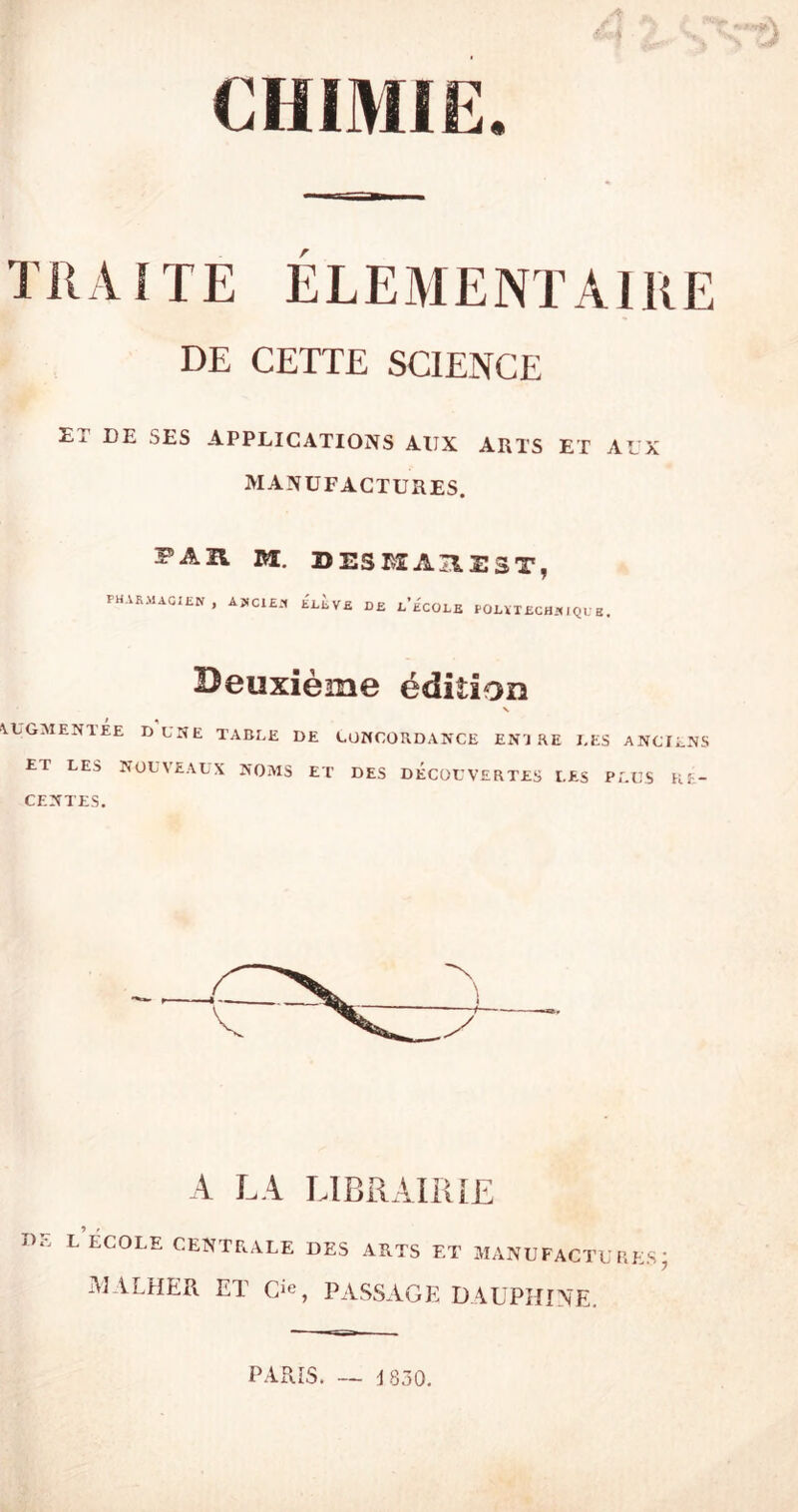 TRAITE ELEMENTAIRE DE CETTE SCIENCE ET DE SES APPLICATIONS AUX ARTS ET AUX MANUFACTURES. PAU M. DESKA^EST, pharmacien, ancien élève de l’école pouxechniqub. Deuxième édition X AUGMENTÉE DUNE TABLE DE CONCORDANCE EN'J RE LES ANCIENS ET LES NOUVEAUX NOMS ET DES DECOUVERTES LES PLUS RE- CENTES. A LA LIBRAIRIE de l’École centrale des arts et manufactures; MALHER ET O, PASSAGE DAUPHINE. PARIS. ■1830.