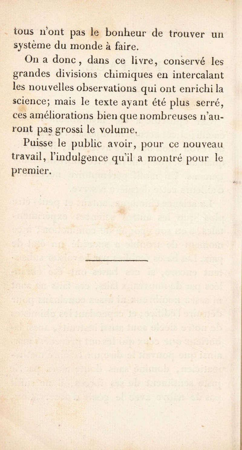 tous n’ont pas le bonheur de trouver un système du monde à faire. On a donc , dans ce livre, conservé les grandes divisions chimiques en intercalant les nouvelles observations qui ont enrichi la science; mais le texte ayant été plus serré, ces améliorations bien que nombreuses n’au- ront pas grossi le volume. Puisse le public avoir, pour ce nouveau travail, l’indulgence qu’il a montré pour le premier. «
